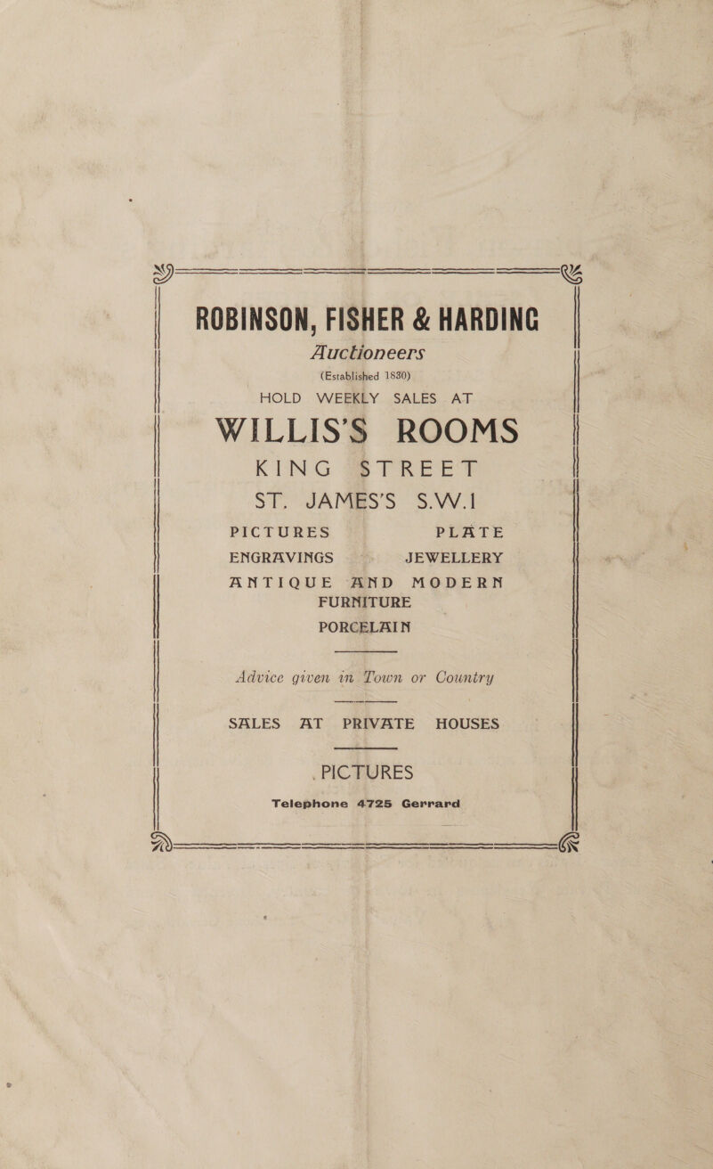    a ER A ER EE RE RS A RS, ROBINSON, FISHER &amp; HARDING Auctioneers (Established 1830) HOLD WEEKLY SALES AT WILLISS ROOMS KING STREET ST. JAMES’S S.W.1 PICTURES PLATE ENGRAVINGS — JEWELLERY ANTIQUE AND MODERN FURNITURE PORCELAIN    Advice given 1m Town or Country SALES AT PRIVATE HOUSES   PIC PARES Telephone 4725 Gerrard  ee ee ee ee eS EE are eT        &amp; ;