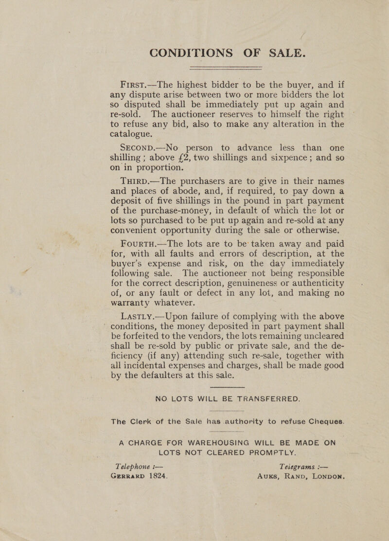 CONDITIONS OF SALE. First.—The highest bidder to be the buyer, and if any dispute arise between two or more bidders the lot so disputed shall be immediately put up again and re-sold. The auctioneer reserves to himself the right to refuse any bid, also to make any alteration in the catalogue. SECOND.—No person to advance less than one shilling ; above £2, two shillings and sixpence; and so on in proportion. TuHIRD.—The purchasers are to give in their names and places of abode, and, if required, to pay down a deposit of five shillings in the pound in part payment of the purchase-money, in default of which the lot or lots so purchased to be put up again and re-sold at any convenient opportunity during the sale or otherwise. FourTH.—The lots are to be’: taken away and paid for, with all faults and errors of description, at the buyer's expense and risk, on the day immediately following sale. The auctioneer not being responsible for the correct description, genuineness or authenticity of, or any fault or defect in any lot, and making no warranty whatever. LastLy.—Upon failure of complying with the above ' conditions, the money deposited in part payment shall be forfeited to the vendors, the lots remaining uncleared shall be re-sold by public or private sale, and the de- ficiency (if any) attending such re-sale, together with all incidental expenses and charges, shall be made good by the defaulters at this sale. NO LOTS WILL BE TRANSFERRED. The Clerk of the Sale has authority to refuse Cheques.  A CHARGE FOR WAREHOUSING WILL BE MADE ON LOTS NOT CLEARED PROMPTLY. i Telephone i— Teiegrams. :— GERRARD 1824, Auks, Ranp, LONDON,