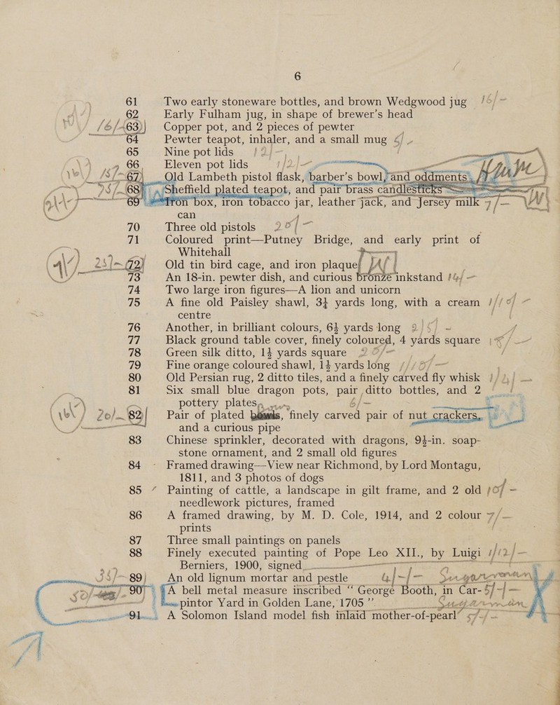 61 Two early stoneware bottles, and brown Wedgwood jug Early Fulham jug, in shape of brewer’s head Copper pot, and 2 pieces of pewter Pewter teapot, inhaler, and a small mug 4 Nine pot lids /2; 7, . i _ Eleven pot lids t | a —— ao PN , Old Lambeth pistol dha sk | fee S bowl,and_o odd ments. CIF tothe          : ‘ Yr, 4 : ° thors ese eee mee ; J | DS (68K « a Sheffield 1 plated teapot, and pair brass : candles ES Se eeeetiooee! | 9 2 | fa\-\ 69 #“frén box, iron tobacco jar, leather jack, “and “Jersey milk 3 LY } oe 4 can ) ' 70. . Three old pistols 20/7 Coloured print—Putney Bridge, and early print of Whitehall 9 Old tin bird cage, and iron plaque! J { it An 18-in. pewter dish, and curious fonzé inkstand /¢ Gj Two large iron figures—A lion and unicorn ie A fine old Paisley shawl, 3} yards long, with a cream ///°) ~ centre Rtas  76 Another, in brilliant colours, 64 yards long 32 4, ~ A 77 Black ground table cover, finely coloured, 4 sie square |* /—-— 78 Green silk ditto, 14 yards square (QO/—- &gt; , fe 79 Fine orange coloured shawl, 14 yards long [/1 8 80 Old Persian rug, 2 ditto tiles, and a finely carved fly whisk j/ / 81 Six small blue dragon pots, pair ditto pom. and 2 a. \7\ gt eee pottery plates, _... 6/—- SS )} Pair of plated bowls, ‘finely carved pair of nut crack cers. ; and a curious pipe = Chinese sprinkler, decorated with dragons, 94-in. soap- stone ornament, and 2 small old figures 84 ~- Framed drawing— View near Richmond, by Lord Montagu, 1811, and 3 photos of dogs 85” Painting of cattle, a landscape in gilt frame, and 2 old /¢ of = needlework pictures, framed 86 A framed drawing, by M. D. Cole, 1914, and 2 colour 7, prints 87 Three small paintings on panels — 88 Finely executed painting of ges ne ‘AIL, ae Luigi Wie (Vy — Berniers, 1900, signed. ae Sy. eR   promt ~89} An old lignum mortar and pestle es } «fe SAYA eT rtion\ ey) a A bell metal measure inscribed ‘‘ George Booth, in Biekss | — F&lt; | it “ | «pintor Yard in Golden Lane, 1705 ”’ i! the = tin. es 91... A Solomon Island model fish inlaid mother-of- Se — Fa “7A ,