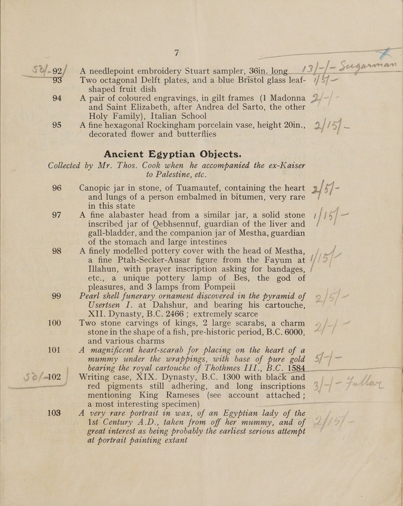  gg Two octagonal Delft plates, and a blue Bristol glass leaf- shaped fruit dish and Saint Elizabeth, after Andrea del Sarto, the other Holy Family), Italian School 95 A fine hexagonal Rockingham porcelain vase, height 20in., decorated flower and butterflies Ancient Egyptian Objects. Collected by Mr. Thos. Cook when he accompanied the ex-Katser to Palestine, etc. 96 Canopic jar in stone, of Tuamautef, containing the heart and lungs of a person embalmed in bitumen, very rare in this state 97 A fine alabaster head from a similar jar, a solid stone inscribed jar of Qebhsennuf, guardian of the liver and gall-bladder, and the companion jar of Mestha, guardian of the stomach and large intestines 98 A finely modelled pottery cover with the head of Mestha, Illahun, with prayer inscription asking for bandages, ete:;; a unique spottery lamp: of Bes, - the i god “of ; pleasures, and 3 lamps from Pompeii 29 Pearl shell funerary ornament discovered in the pyramid of Usertsen I. at Dahshur, and bearing his cartouche, XII. Dynasty, B.C. 2466 ; extremely scarce 100 Two stone carvings of kings, 2 large scarabs, a charm stone in the shape of a fish, pre-historic period, B.C. 6000, and various charms 101 A magnificent heart-scarab for placing on the heart of a mummy under the wrappings, with base of pure gold mentioning King Rameses (see account Peer oer a most interesting specimen) Ist Century A.D., taken from off her mummy, and of great interest as being probably the earliest serious attempt at portrait painting extant