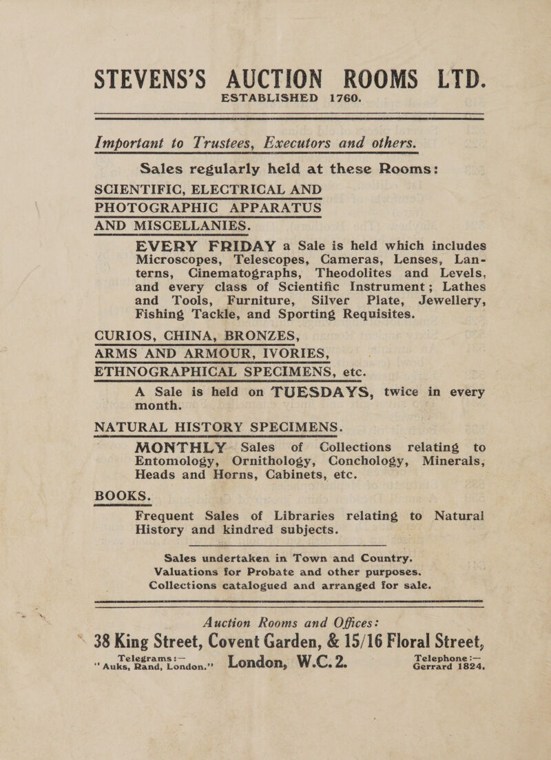 STEVENS’S AUCTION ROOMS LTD. ESTABLISHED 1760. Important to Trustees, Executors and others. Sales regularly held at these Rooms: SCIENTIFIC, ELECTRICAL AND PHOTOGRAPHIC APPARATUS AND MISCELLANIES. EVERY FRIDAY a Sale is held which includes Microscopes, Telescopes, Cameras, Lenses, Lan- terns, Cinematographs, Theodolites and Levels, and every class of Scientific Instrument; Lathes and Tools, Furniture, Silver Plate, Jewellery, Fishing Tackle, and Sporting Requisites. CURIOS, CHINA, BRONZES, ARMS AND ARMOUR, IVORIES, ETHNOGRAPHICAL SPECIMENS, etc. A Sale is held on TUESDAYS, twice in every month. | | NATURAL HISTORY SPECIMENS. MONTHLY. Sales of Collections relating to Entomology, Ornithology, Conchology, Minerals, Heads and Horns, Cabinets, etc. BOOKS. Frequent Sales of Libraries relating to Natural History and kindred subjects.  Auction Rooms and Offices: ‘ 38 King Street, Covent Garden, &amp; 15/16 Floral Street, Telegrams :— - Telephone :— ‘ Auks, Rand, London.” London, W.C. 2. Gerrard 1824,