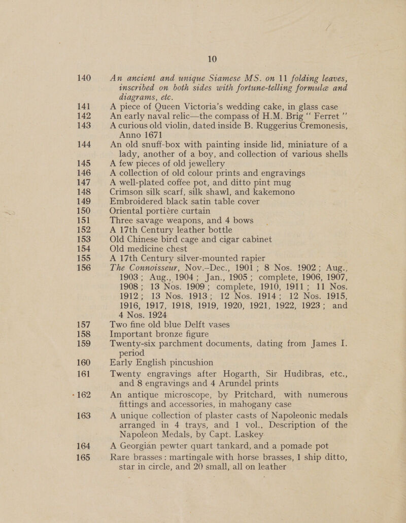 140 141 142 144 145 146 147 148 149 150 15] 152 153 154 155 156 157 158 159 160 161 -162 163 164 165 10 An ancient and unique Siamese MS. on 11 folding leaves, inscribed on both sides with fortune-telling formule and diagrams, etc. A piece of Queen Victoria’s wedding cake, in glass case An early naval relic—the compass of H.M. Brig “ Ferret ”’ A curious old violin, dated inside B. Ruggerius Cremonesis, Anno 1671 An old snuff-box with painting inside lid, miniature of a lady, another of a boy, and collection of various shells A few pieces of old jewellery A collection of old colour prints and engravings A well-plated coffee pot, and ditto pint mug Crimson silk scarf, silk shawl, and kakemono Embroidered black satin table cover Oriental portiére curtain Three savage weapons, and 4 bows A 17th Century leather bottle Old Chinese bird cage and cigar cabinet Old medicine chest A 17th Century silver- mounted rapier The Connoisseur, Nov.—Dec., 1901 ; 8 Nos. 1902; Aug., 1903; Aug., 1904 ; Jan., 1905 ; ‘complete, 1906, 1907, 1908; 13 Nos. 1909’; complete, 1910, 1911 ; 11 Nos. 19123013 Nos: Obs. eo T2 Nos. 1914s o12 Nos. 1915, 1916, 1917, 1918, 1919, 1920; #921, 1922, 1923; and 4 Nos. 1924 | Two fine old blue Delft vases Important bronze figure Twenty-six parchment documents, dating from James If. period Early English pincushion Twenty engravings after Hogarth, Sir Hudibras, etc., and 8 engravings and 4 Arundel prints An antique microscope, by Pritchard, with numerous fittings and accessories, in mahogany case A unique collection of plaster casts of Napoleonic medals arranged in 4 trays, and 1 vol., Description of the Napoleon Medals, by Capt. Laskey. A Georgian pewter quart tankard, and a pomade pot Rare brasses : martingale with horse brasses, 1 ship ditto, star in circle, and 20 small, all on leather