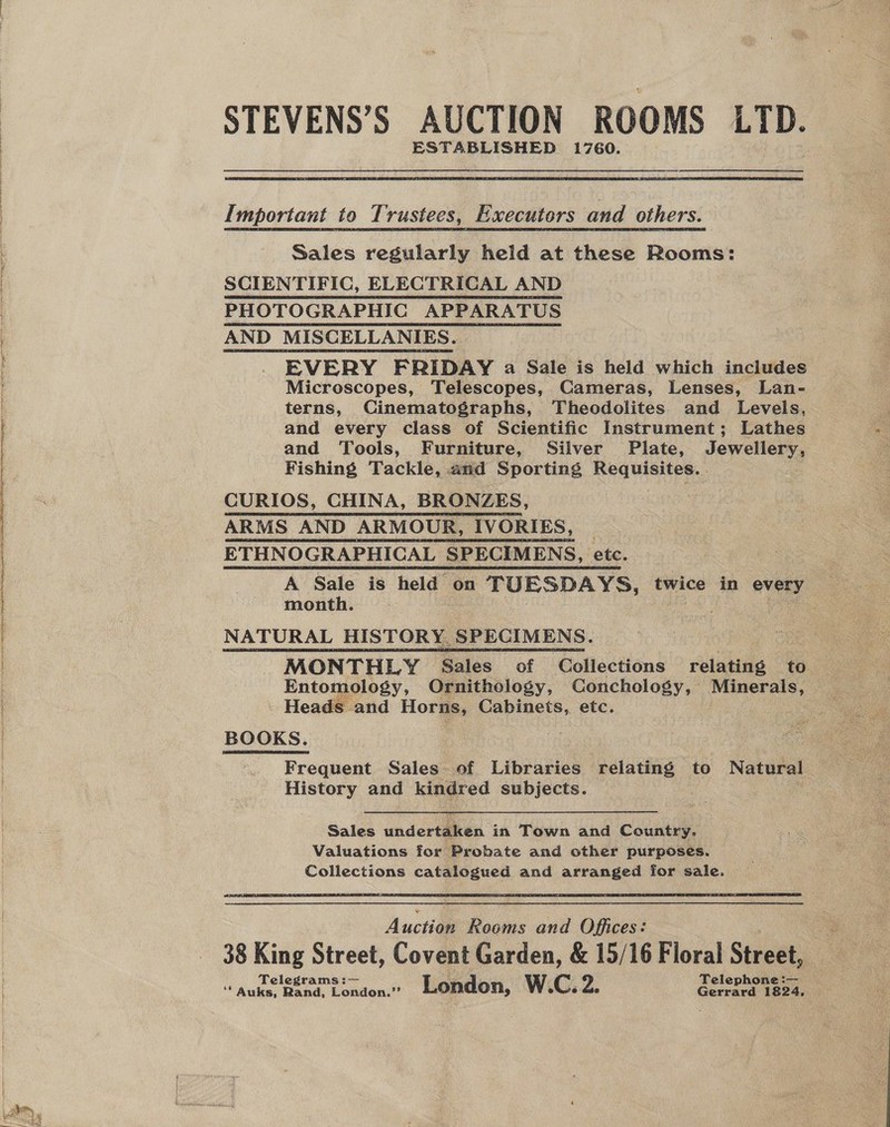   STEVENS’S AUCTION ROOMS LTD. ESTABLISHED 1760. mportant to Trustees, Emecutors and others. Sales regularly held at these Rooms: SCIENTIFIC, ELECTRICAL AND PHOTOGRAPHIC APPARATUS AND MISCELLANIES. EVERY FRIDAY a Sale is held which includes Microscopes, Telescopes, Cameras, Lenses, Lan- terns, Cinematographs, Theodolites and Levels, and every class of Scientific Instrument; Lathes and Tools, Furniture, Silver Plate, Jewellery, Fishing Tackle, and Sporting Requisites. . CURIOS, CHINA, BRONZES, ARMS AND ARMOUR, IVORIES, | ETHNOGRAPHICAL SPECIMENS, etc. A Sale is held on TUESDAYS, twice in every | month. | VP home  MONTHLY Bales of Collections relating to _ Entomology, Ornithology, Conchology, Minerals, - Heads and Horns, Cabinets, etc. Frequent Sales of Libraries relating to Natural History and kindred subjects. Sales undertaken in Town and Country. Valuations for Probate and other purposes. Collections catalogued and arranged for sale. Aut Rooms and Offices: 38 King Street, Covent Garden, &amp; 15/16 Floral Street, Telegrams Telephone :— ** Auks, Rand, london? . London, W.C. Z. Gerrard 1824,