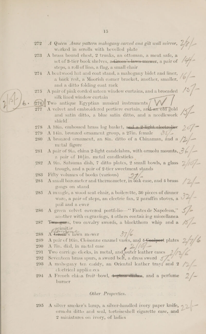   272 A Queen Anne vattern mahogany carved and gilt wall mirror, 2/ S worked in scrolls with bevelled plate / 273 A brass bound chest, 2 trunks, an ottoman, a meat safe, a a set of 3-tier book shelves, astexeen-s-dewnamewer, a pair of (7 3 steps, a roll of lino, a flag, a small chair . 274 A bentwood hat and coat stand, a mahogany bidet and liner, a baek rest, a Moorish corner bracket, another, smaller, ‘ f ‘ars and a ditto folding coat rack 4} 275 A pair of pink corded sateen window curtains, and a Dapepaee (3/7 sik lined window curtain v/ | / &amp;: 2) Two antique Egyptian musical instrument 277 278 279 280 281 286 S A. velvet and embroidered portiere curtain, s(W. 6ld gold /5 4 and satin. ditto, a blue satin ditto, and a needlework shield A 13in. embossed brass log basket,  A 14in. bronzed ornament group, a oTin. eae 35/0 | A bronzed ornament, an 8in. ditto of a Chinaman, dnd a YY 2f— , metal figure Le A pair of 91a. china 2-light candelabra, with ormolu mounts, 7 bi fam a pair of 10$in. metal candlesticks _ jie A 9in. Satsuma dish, 7 ditto plates, 2 small bowls, a glass 2 /“~v~/— trough, and a pair of 2-tier sweetmeat stands : Fifty volumes of books (various) o, f. A small barometer and thermometer, in Oak case, and 4 brass 4° / gongs on stand A mangle, a wooed seat chair, a boilerctte, 80 pieces of dinner ware, a pair of steps, an electric fan, 2 paraffin stoves, a “ #7 pail and a ewer A green velvet covered portfolio—-‘‘ Fastes de Napoleon,” 5 /+ another with engravings, 4 others contairing miscellanea y ‘Tweeeans, two cavalry swords, a blackthorn whip and a /3 / Mie rs P : NG a ig a mower 7 /@ Pay : pair of 16in. Cloisonne enamel oe &amp; and here plates 2 /7/b A 7in. dial, in metal case wahie=- Ppt Two carricge clocks, in metal, ident | Eke cases 7, le’ Seventeen brass spurs, a sword belt, a, dress sword S 7 ' A mahogany tea caddy, an Oriental leather travf and 2 /7} elcetrieal appliarces A French china fruit bowl, 4@hess#dighes, and a perfume 2/~ burner . Other Properties. A silver smoker’s lamp, a silver-handled ivory paper knife, 4 9. ormolu ditto and seal, tortoiseshell cigarette case, and ~ |