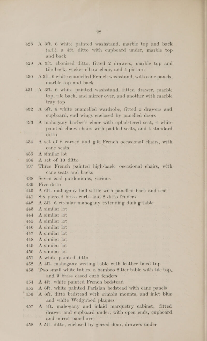 429 430 431 458 A 38ft. 6 white painted washstand, marble top and back (a.f.), a 4ft. ditto with cupboard under, marble top and back A 38ft. ebonised ditto, fitted 2 drawers, marble top and tile back, wicker elbow chair, and 4 pictures A 3ft. 6 white enamelled French washstand, with cane panels, marble top and back A 3f{t. 6 white painted washstand, fitted drawer, marble top, tile back, and mirror over, and another with marble tray top A 6ft. 6 white enamelled wardrobe, fitted 5 drawers and cupboard, end wings enclosed by panelled doors A mahogany barber’s chair with upholstered seat, 4 white painted elbow chairs with padded seats, and 4 standard ditto A set of &amp; carved and gilt French occasional chairs, with cane seats A similar lot A set of 10 ditto Three French painted high-back occasional chairs, with cane seats and backs Seven coal purdoniums, various Five ditto A 6ft. mahogany hall settle with panelled back and seat Six pierced brass curbs and 2 ditto fenders A 3f{t. 6 circular mahogany extending dinu g table A similar lot A similar lot A similar lot A similar lot A similar lot A similar lot A similar lot A similar lot A white painted ditto A 4ft. mahogany writing table with leather lined top Two small white tables, a bamboo 2-tier table with tile top, and 3 brass cased curb fenders A 4ft. white painted French bedstead A 6ft. white painted Parisian bedstead with cane panels A 6ft. ditto bedstead with ormolu mounts, and inlet bhie and white Wedgwood plaques A 4ft. mahogany and inlaid marquetry cabinet, fitted drawer and cupboard under, with open ae cupboard and mirror panel over A 5ft. ditto, enclosed by glazed door, drawers under