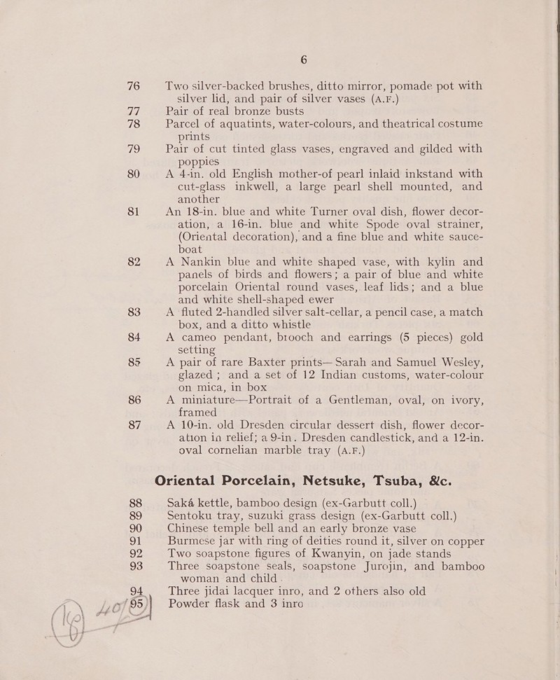 76 77 78 7 80 8 82 83 84 86 87 88 89 90 o 92 93 4 ~, SS f ft y A} i@d 95 4 ft , gue &amp; 3 F / Fi —¥ rr — f I eS yo i ‘' a 1 6 Two silver-backed brushes, ditto mirror, pomade pot with silver lid, and pair of silver vases (A.F.) Pair of real bronze busts Parcel of aquatints, water-colours, and theatrical costume prints Pair of cut tinted glass vases, engraved and gilded with poppies A 4-in. old English mother-of pearl inlaid inkstand with cut-glass inkwell, a large pearl shell mounted, and another An 18-in. blue and white Turner oval dish, flower decor- ation, a 16-in. blue and white Spode oval strainer, (Oriental decoration), and a fine blue and white sauce- boat A Nankin blue and white shaped vase, with kylin and panels of birds and flowers; a pair of blue and white porcelain Oriental round vases,.leaf lids; and a blue and white shell-shaped ewer A fluted 2-handled silver salt-cellar, a pencil case, a match box, and a ditto whistle A cameo pendant, brooch and earrings (5 pieces) gold setting A pair of rare Baxter prints— Sarah and Samuel Wesley, glazed ; and a set of 12 Indian customs, water-colour on mica, in box A miniature—Portrait of a Gentleman, oval, on ivory, framed A 10-in. old Dresden circular dessert dish, flower decor- ation 1a relief; a 9-in. Dresden candlestick, and a 12-in. oval cornelian marble tray (A.F.) Saka kettle, bamboo design (ex-Garbutt coll.) Sentoku tray, suzuki grass design (ex-Garbutt coll.) Chinese temple bell and an early bronze vase Burmese jar with ring of deities round it, silver on copper Two soapstone figures of Kwanyin, on jade stands Three soapstone seals, soapstone Jurojin, and bamboo woman and child. Three jidai lacquer inro, and 2 others also old Powder flask and 3 inro