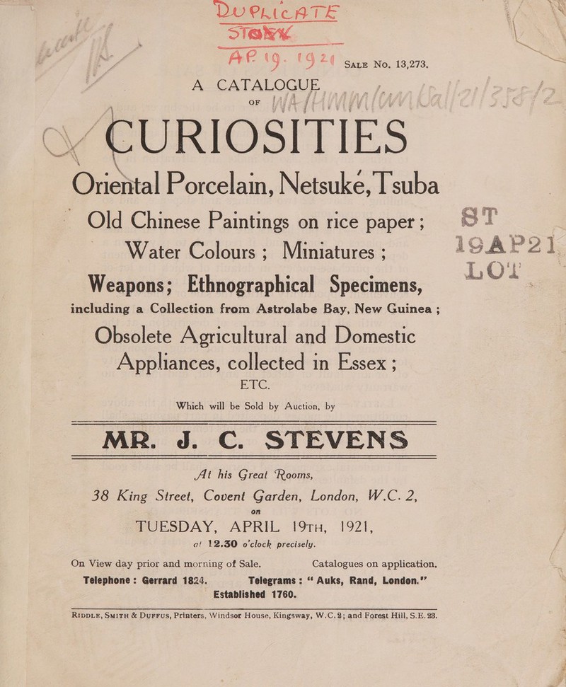 SiakK \ Fig) 6 bie a Ae es e 9 20 Gian No. 13,273. ey A CATALOGUE OF [fj _ CURIOSITIES Oriasial FE orcelain, N etsuke, Tsuba Old Chinese Paintings on rice paper ; Water Colours ; Miniatures ; ‘hag ST 19.AP Weapons; Ethnographical Specimens, Live including a Collection from Astrolabe Bay, New Guinea ; Obsolete Agricultural and Domestic Appliances, collected in Essex ; ETC. Which will be Sold by Auction, by MR. J. C. STEVENS At his Great ‘Rooms, 38 King Street, Covent Garden, London, W.C. 2, TUESDAY, APRIL 191TH, 1921, at 12.30 o'clock precisely. On View day prior and morning of Sale. Catalogues on application. Telephone : Gerrard 1824. Telegrams : ‘* Auks, Rand, London.”’ - Established 1760. RIpDLzE, SMitH &amp; DurrFus, Printers, Windsor House, Kingsway, W.C.2; and Forest Hill, S.E. 23.