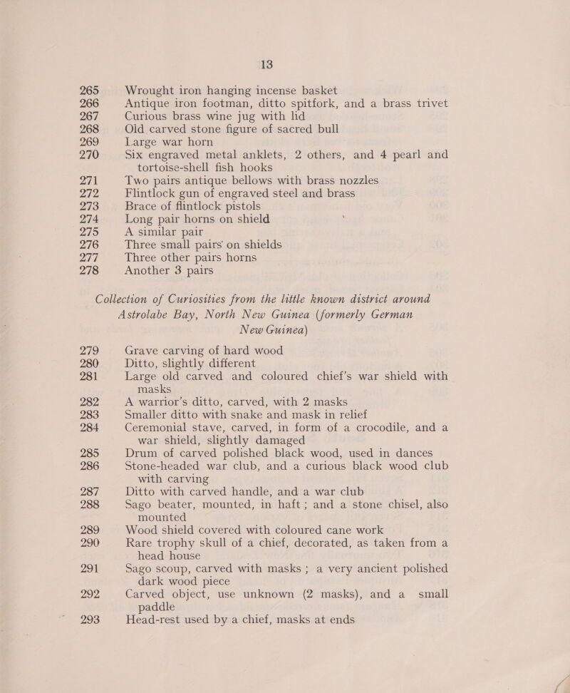 265 Wrought iron hanging incense basket 266 Antique iron footman, ditto spitfork, and a brass trivet 267 Curious brass wine jug with ld 268 Old carved stone figure of sacred bull 269 Large war horn 270 Six engraved metal anklets, 2 others, and 4 pearl and tortoise-shell fish hooks 271 Two pairs antique bellows with brass nozzles DI Flintlock gun of engraved steel and brass 273 Brace of flintlock pistols 274 Long pair horns on shield 275 A similar pair 276 Three small pairs on shields 277 Three other pairs horns 278 Another 3 pairs Collection of Curiosities from the little known district around Astrolabe Bay, North New Guinea (formerly German New Guinea) 279 Grave carving of hard wood 280 Ditto, shghtly different 281 Large old carved and coloured chief’s war shield with masks 282 A warrior’s ditto, carved, with 2 masks 283 Smaller ditto with snake and mask in relief 284 Ceremonial stave, carved, in form of a crocodile, and a war shield, slightly damaged 285 Drum of carved polished black wood, used in dances 286 Stone-headed war club, and a curious black wood club with carving 287 Ditto with carved handle, and a war club 288 Sago beater, mounted, in haft ; and a stone chisel, also mounted 289 Wood shield covered with coloured cane work 290 Rare trophy skull of a chief, decorated, as taken from a head house 291 Sago scoup, carved with masks ; a very ancient polished dark wood piece 2972. Carved object, use unknown (2 masks), and a_ small paddle 293 Head-rest used by a chief, masks at ends