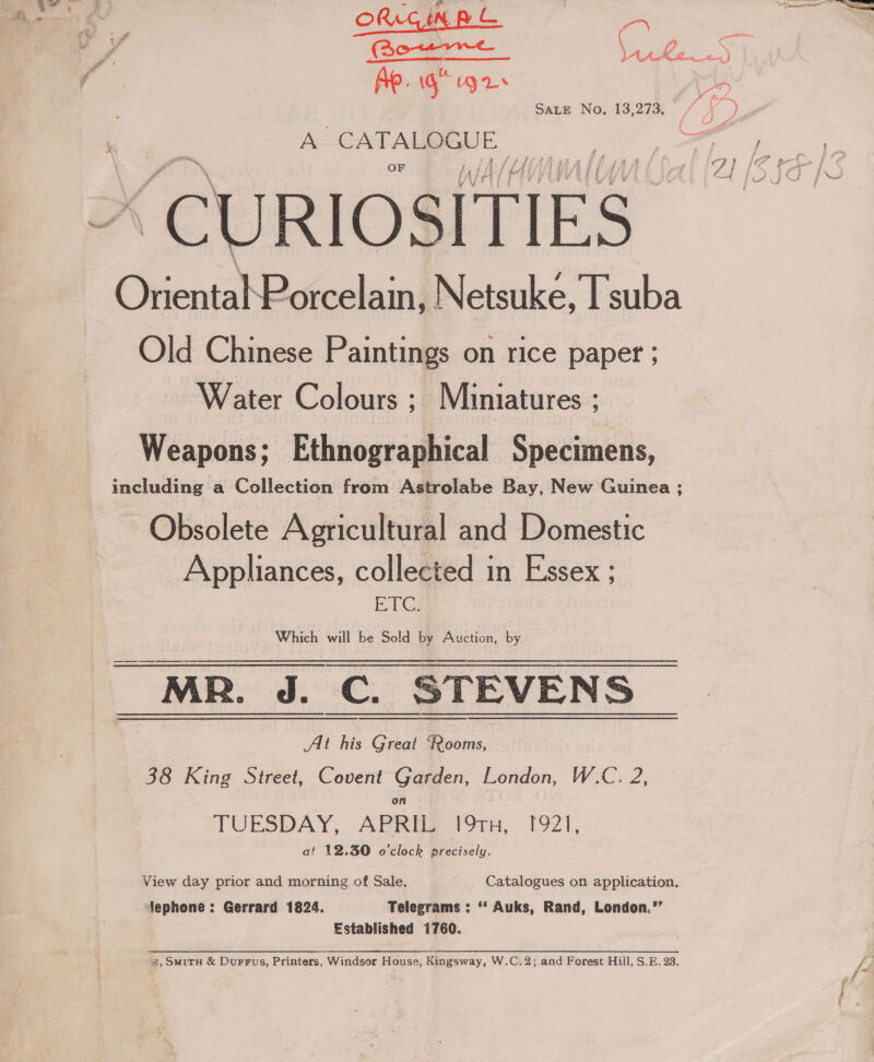 ORGAN =  Ae. ig’ gr A&gt;-GATALBIGE) te | “CURIOSITIES | OnentatP orcelain, Netsuke, Tsuba Old Chinese Paintings on rice paper ; Water Colours ; Miniatures ; Weapons; Ethnographical Specimens, including a Collection from Astrolabe Bay, New Guinea ; Obsolete Agricultural and Domestic Appliances, collected in Essex ; ETC, Which will be Sold by Auction, by MR. J. C. STEVENS At his Great ‘Rooms, 38 King Street, Covent Garden, London, W.C. 2, TUESDAY, APRIL 191TH, [921, at 12.30 o'clock precisely. View day prior and morning of Sale. Catalogues on application. jephone: Gerrard 1824. Telegrams : ‘‘ Auks, Rand, London.’’ Established 1760. %, SmitH &amp; Durrfus, Printers, Windsor House, Kingsway, W.C.2; and Forest Hill, S.E. 23.