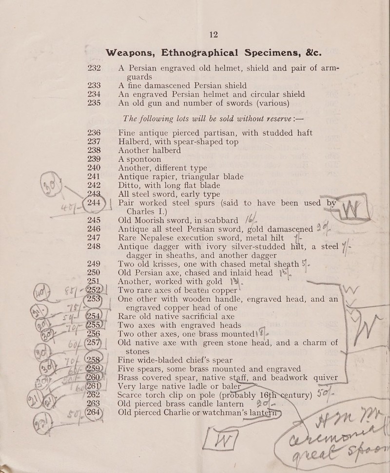 Weapons, Ethnographical Specimens, Nc. 232 A Persian engraved old helmet, shield and pair of arm- guards 233 A fine damascened Persian shield 234 An engraved Persian helmet and circular shield 235 An old gun and number of swords (various) The following lots will be sold without reserve :— 236 Fine antique pierced partisan, with studded haft 237 Halberd, with spear-shaped top 238 Another halberd 239 A spontoon 240 Another, different type 241 Antique rapier, triangular blade 242 Ditto, with long flat blade ‘ea OS All-steelssword) carigety pe ee een eee Rr ee _— ; 2444! Pair worked steel spurs (said to have been used by de | wer Charles ie As AY \ 245 Old Moorish sword, in scabbard / b/ saa 246 Antique all steel Persian sword, gold damascened a. 247 Rare Nepalese execution sword, metal hilt ¥- | 248 Antique dagger with ivory silver-studded hilt, a steel {/ dagger in sheaths, and another dagger Two old krisses, one with chased metal sheath 5'- Old Persian axe, chased and inlaid head SI. Another, worked with gold YS. “ea enenssine Two rare axes of beaten copper ‘ ’ One other with wooden handle, engraved head, and an | engraved copper head of one \s Rare old native sacrificial axe i Two axes with engraved heads cl Two other axes, one brass mounted} ¥ « Old native axe with green stone head, and a charm of ' stones ~~ Fine wide-bladed chief’s spear ij Five spears, some brass mounted and engraved Brass covered spear, native staff, and beadwork quiver — Very large native ladle or baler Scarce torch clip on pole (probably 16t Old pierced brass candle lantern 2% + Old pierced Charlie or watchman s lantehit ee a pe A Pro ve y a ee l | shee saan i iw ; eo Pa $= 7  
