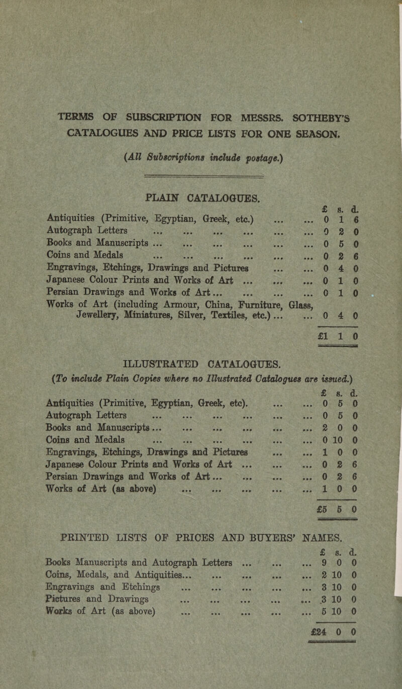 TERMS OF SUBSCRIPTION FOR MESSRS. SOTHEBY’S CATALOGUES AND PRICE LISTS FOR ONE SEASON, (All Subscriptions include postage.)    ae ———— Sepemepher: PLAIN CATALOGUES, Antiquities (Primitive, Egyptian, Greek, etc.) Autograph Letters i oS te Books and Manuscripts ... Coins and Medals Engravings, Etchings, Drawings aaa Pista Japanese Colour Prints and Works of Art Persian Drawings and Works of Art.. Works of Art (including Armour, Chine; Fumiture, Glass, Jewellery, Miniatures, Silver, Textiles, etc.) .. 0 4 ocmcoooo om Se mPawanwoHF ILLUSTRATED CATALOGUES. (To include Plain Copies where no Illustrated rasa des are issued.) Antiquities (Primitive, bree Greek, Bol Autograph Letters Books and Manuscripts... ee eis ar Coins and Medals Engravings, Ktchings, Drew in ‘and Bistarea Japanese Colour Prints and Works of Art Persian Drawings and Works of Art... Works of Art (as above) ie ;jrRoOoOR OWS OH e alownwoscoond} SCIlIOaAanooeooosd t on |  PRINTED LISTS OF PRICES AND BUYERS’ NAMES. £ s. d. Books Manuscripts and Autograph Letters ... ’ ... me es ae |) Coins, Medals, and Antiquities... jes oe dO Engravings and Etchings whe eet vos ey jier Oc nOcae Pictures and Drawings ae Hi mp Re Sena 0 Works of Art (as above) oe aie Gy a 3003p LO £24 0 0 SOO AC oO oF ™ a