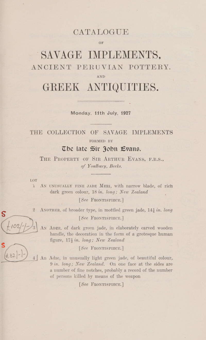 SAVAGE IMPLEMENTS, ANOLE NY PARUY LAN, PORPRER Y. AND GREEK ANTIQUITIES.   Monday, 11th July, 1927 THE COLLECTION OF SAVAGE IMPLEMENTS FORMED BY Che late Sir Fobn LCvans. THE PROPERTY OF SiR ARTHUR EVANS, F.B.S., of Youlbury, Berks. LOT } AN UNUSUALLY FINE JADE MERI, with narrow blade, of rich dark green colour, 18 im. long; New Zealand [See FRONTISPIECE. | S 2 ANOTHER, of broader type, in mottled green jade, 144 in. long | See FRONTISPIECE. |  AN ApzeE, of dark green jade, in elaborately carved wooden handle, the decoration in the form of a grotesque human figure, 174 1n. long; New Zealand [See FRONTISPIECE. |  m 4| An Adze, in unusually light green jade, of beautiful colour, 9m. long; New Zealand. On one face at the sides are a number of fine notches, probably a record of the number of persons killed by means of the weapon [See FRONTISPIECE. |