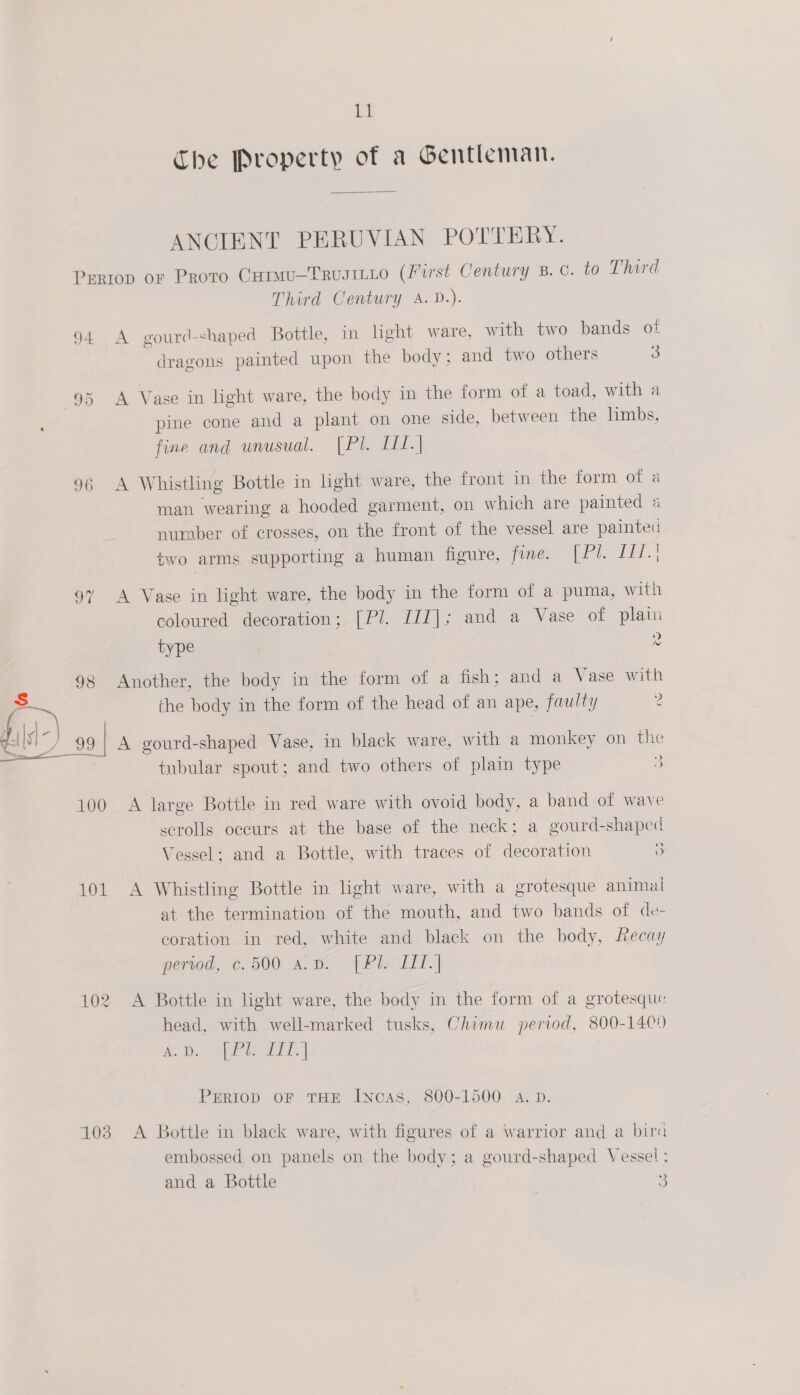The Property of a Gentleman. ANCIENT PERUVIAN POTTERY. Prriop or Proto Carmu—TrusiLLo (First Century B.C. to Third Third Century A. D.). 94 A gourd-shaped Bottle, im light ware, with two bands of dragons painted upon the body; and two others 3 95 A Vase in light ware, the body in the form of a toad, with a pine cone and a plant on one side, between the limbs, fine and unusual. [Pl. LI. | 96 A Whistling Bottle in light ware, the front in the form of a man wearing a hooded garment, on which are painted 4 nuraber of crosses, on the front of the vessel are painted two arms supporting a human figure, fine. Ree, | 97 A Vase in light ware, the body in the form of a puma, with coloured decoration; [Pl. IIT]; and a Vase of plain ) type 2 98 Another, the body in the form of a fish; and a Vase with the body in the form of the head of an ape, faulty 2 ‘ : ful) oF J A gourd-shaped Vase, in black ware, with a monkey on the tubular spout; and two others of plain type 3 100 A large Bottle in red ware with ovoid body, a band of wave scrolls occurs at the base of the neck; a gourd-shaped Vessel; and a Bottle, with traces of decoration 3 101 A Whistling Bottle in light ware, with a grotesque animal at the termination of the mouth, and two bands of de- coration in red, white and black on the body, ecay perted, ¢.500 ao Bo “fPIC LT.| 102 A Bottle in light ware, the body in the form of a grotesque head, with well-marked tusks, Chimu period, 800-140) ei. (Se Chie] PERIOD OF THE Incas, 800-1500 a. D. 103 &lt;A Bottle in black ware, with figures of a warrior and a bira embossed on panels on the body; a gourd-shaped Vessel : and a Bottle 3