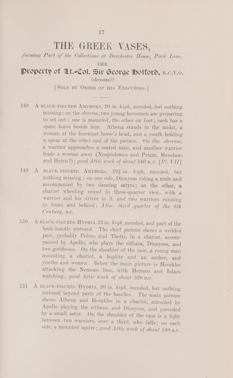 THE GREEK VASES, THE (deceased ) [SotD By ORDER OF HIS EXEcuTORS. | 149 A missing : on the obverse, two young horsemen are preparing to set out : one is mounted, the other on foot; each has a spare horse beside him. Athena stands in the midst, a woman at the foremost horse’s head, and a youth holding a spear at the other end of the picture. On the obverse, a warrior approaches a seated man, and another warrior leads a woman away (Neoptolemos and Priam, Menelaus and Helen?) ; good Attic work of about 540 B.c. [ PI. Vit | BLACK-FIGURED AMPHORA, 19$in. high, mended, but nothing missing : on one side, Dionysos riding a mule and accompanied by two dancing satyrs; on the other, a chariot wheeling round in three-quarter view, with a warrior and his driver in it, and two warriors running in front and behind; Attic, third quarter of the 6th Century, B.C. back-handle restored. The chief picture shows a wedded pair, probably Peleus and Thetis, in a chariot, accom- panied by Apollo, who plays the cithara, Dionysos, and two goddesses. On the shoulder of the vase, a young man mounting a chariot, a hoplite and an archer, and youths and women Below the main picture is Herakles attacking the Nemean lion, with Hermes and Iolaos watching; good Attic work of about 520 B.c. restored beyond parts of the handles. The main picture shows Athena and Herakles in a chariot, attended by Apollo playing the cithara, and Dionysos, and preceded by a small satyr. On the shoulder of the vase is a fight between two warriors, over a third. who falls; on each side, a mounted squire; good Attic work of about 520 B.c.