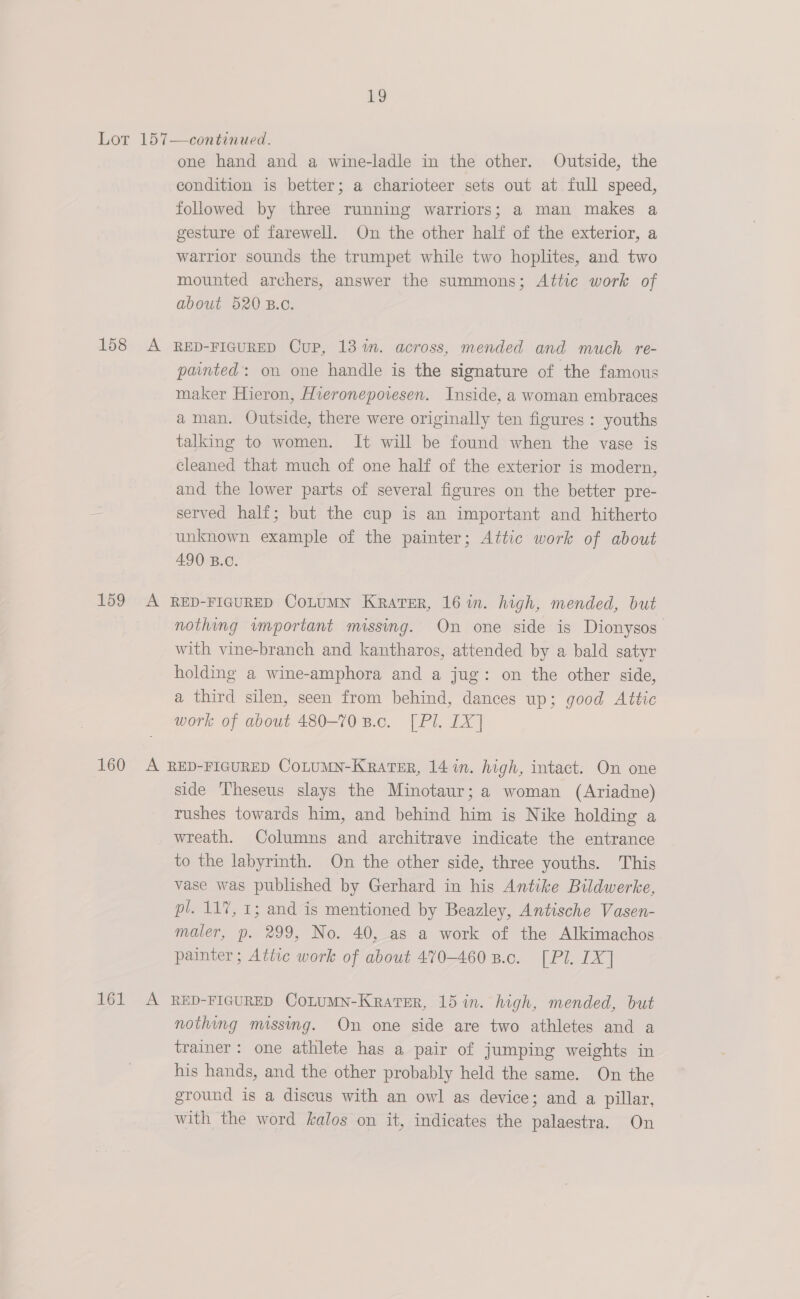 Lg Lot 157—continued. one hand and a wine-ladle in the other. Outside, the condition is better; a charioteer sets out at full speed, followed by three running warriors; a man makes a gesture of farewell. On the other half of the exterior, a warrior sounds the trumpet while two hoplites, and two mounted archers, answer the summons; Attic work of about 520 B.o. 158 &lt;A RED-FIGURED Cup, 13 in. across, mended and much re- painted: on one handle is the signature of the famous maker Hieron, Hieronepoiesen. Inside, a woman embraces aman. Outside, there were originally ten figures : youths talking to women. It will be found when the vase is cleaned that much of one half of the exterior is modern, and the lower parts of several figures on the better pre- — served half; but the cup is an important and hitherto unknown example of the painter; Attic work of about 490 B.O. 159 A RED-FIGURED CoLuMN Krater, 16 in. high, mended, but nothing vmportant missing. On one side is Dionysos with vine-branch and kantharos, attended by a bald satyr holding a wine-amphora and a jug: on the other side, a third silen, seen from behind, dances up; good Attic work of about 480-70 B.c. [Pl. 1X] 160 A RED-FIGURED CotuMN-Krater, 14 in. high, intact. On one side Theseus slays the Minotaur; a woman (Ariadne) rushes towards him, and behind him is Nike holding a wreath. Columns and architrave indicate the entrance to the labyrinth. On the other side, three youths. This vase was published by Gerhard in his Antike Bildwerke, pl. 117, 1; and is mentioned by Beazley, Antische Vasen- maler, p. 299, No. 40, as a work of the Alkimachos painter; Attic work of about 470-460 B.c. [Pl. 1X] 161 A RED-FIGURED CoLuMN-Krater, 15 in. high, mended, but nothing missing. On one side are two athletes and a trainer: one athlete has a pair of jumping weights in his hands, and the other probably held the same. On the ground is a discus with an owl as device; and a pillar, with the word kalos on it, indicates the palaestra. On