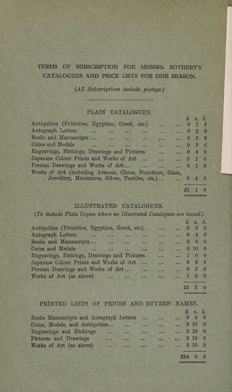 TERMS OF SUBSCRIPTION FOR MESSRS. SOTHEBY’S CATALOGUES AND PRICE LISTS FOR ONE SEASON, (All Subscriptions include postage.)    PLAIN CATALOGUES. Antiquities (Primitive, ee Greek, ee Autograph Letters i s Books and Manuscripts ... Coins and Medals Engravings, Etchings, rnc pad Disuaten Japanese Colour Prints and Works of Art Persian Drawings and Works of Art.. Works of Art (including Armour, Ching ifieniouce: , Glas, Jewellery, Miniatures, Silver, Textiles, etc.) .. SCOoOooCc oOo om Meme BP wore HF SOO aAa CoO oe +p &lt;&gt; weet OQ  | ILLUSTRATED CATALOGUHS. (To include Plain Copies where no Illustrated Catalogues are issued.) t io) Qu aelow~wnoocooan Antiquities (Primitive, msc, Greek, oe Autograph Letters ae Books and Manuscripts ... Coins and Medals Engravings, Etchings, Drawings ana ictaces: Japanese Colour Prints and Works of Art Persian Drawings and Works of Art... Works of Art (as above) eoOoroO ws Oo ea Onn OOo OC 6 CO t Cr  PRINTED LISTS OF PRICES AND BUYERS’ NAMES. Books Manuscripts and Autograph Letters ... ... Reha aes 6 Coins, Medals, and Antiquities... , mS Biv eee le Engravings and Etchings ae - eee ae ny as Pictures and Drawings spe ¥ ere se Veen olooocoo!