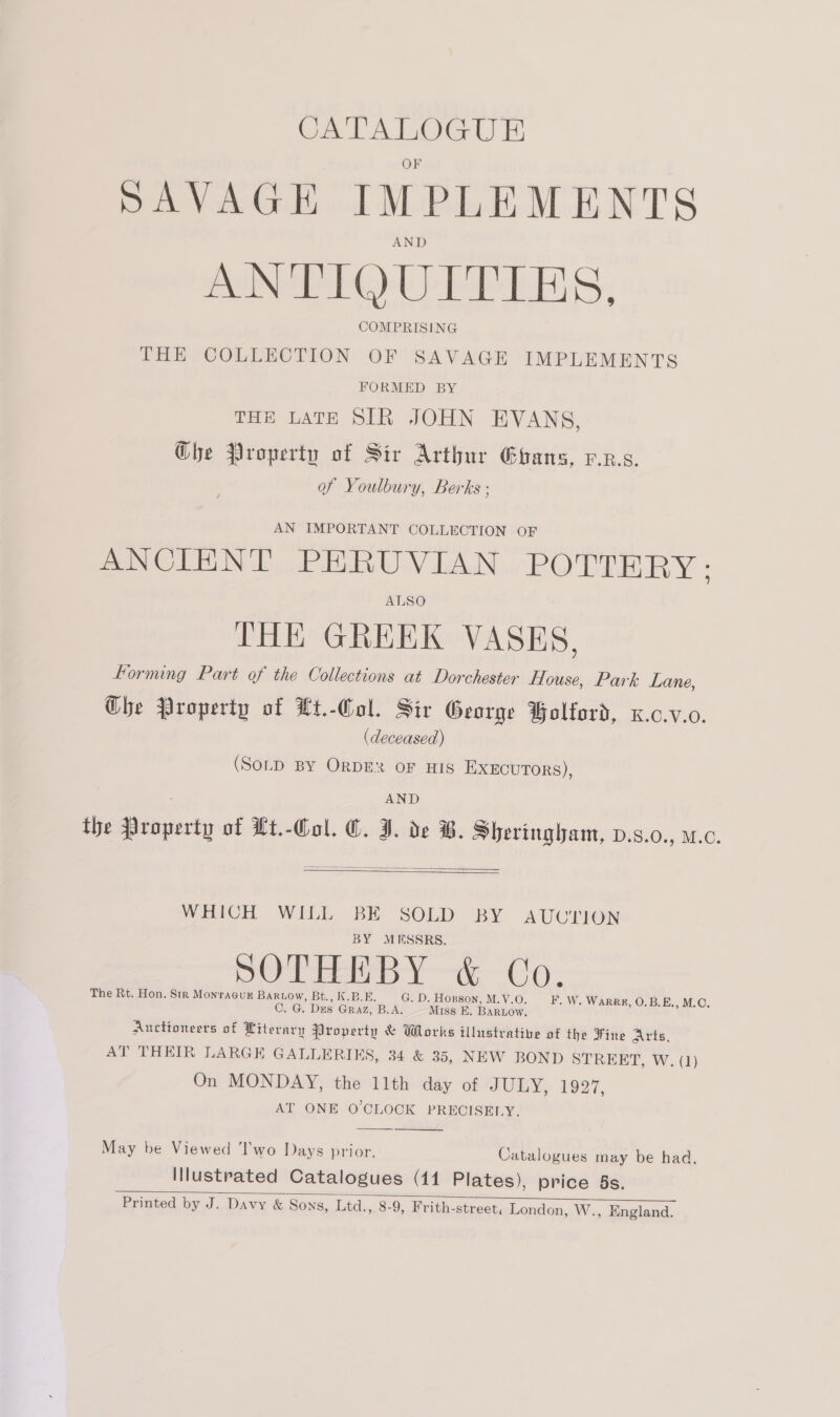 ere SAVAGE IMPLE MENTS ANTIQUITIES. COMPRISING THE COLLECTION OF SAVAGE IMPLEMENTS FORMED BY THE LATE SIR JOHN EVANS, G@bhe Property of Sir Arthur Ghans, v.z.s. of Youlbury, Berks ; AN IMPORTANT COLLECTION OF ANCIENT PERUVIAN POTTERY: ALSO THE GREEK VASES. forming Part of the Collections at Dorchester House, Park Lane, Ghe Property of Lt.-Col. Sir George Bolford, x.c.v.0. (deceased) (SOLD BY ORDER OF HIS EXECUTORS), AND the Property of Lt.-Col. €. J. de B. Sheringham, v.s.0., w.0.   WHICH WILL BE SOLD BY AUUTION BY MUESSRS. SO TEED Y—t&amp;—-Co- The Rt. Hon. Sir Monracug BaRuow, Bt., K.B.E. G. D. Hopson, M.V.O C. G. Dxs GRAZ, B.A. Miss E. BARLOW. Auctioneers of Literary Property &amp; Wlorks illustrative of the Fine Arts, AT THEIR LARGE GALLERIES, 34 &amp; 35, NEW BOND STREET, W. (1) On MONDAY, the 11th day of JULY, 1927, AT ONE O'CLOCK PRECISELY. F, W. WARRE, O.B.E., M.O.  May be Viewed ‘I'wo Days prior. Catalogues may be had, Illustrated Catalogues (41 Plates), price 5s. Printed by J. Davy &amp; Sons, Ltd., 8-9, Frith-street, London, W., England. 