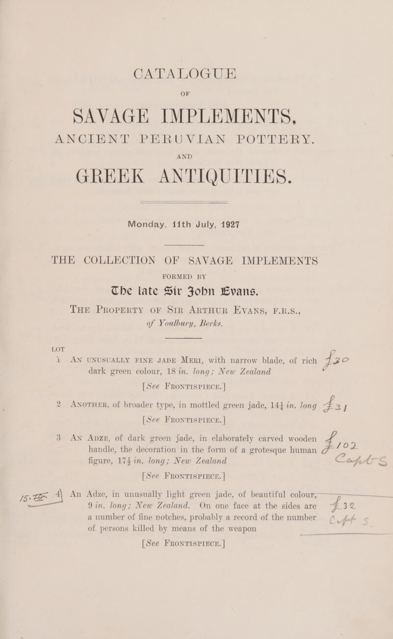 CATALOGUE SAVAGE IMPLEMENTS. ANGLE MT PEnUVIAN. POTLTERY. AND GREEK ANTIQUITIES.   Monday, 11th July, 1927 THE COLLECTION OF SAVAGE IMPLEMENTS FORMED BY Che late Sir Fobn Evans. THE PROPERTY OF SiR ARTHUR EVANS, F.B.S., of Youlbury, Berks. LOT 1 AN UNUSUALLY FINE JADE MERI, with narrow blade, of rich pec dark green colour, 18 in. long; New Zealand [See FRONTISPIECE. | (a) ANOTHER, of broader type, in mottled green jade, 144 in. long 4 3) [See FRONTISPIECE. | 3 AN Apzex, of dark green jade, in elaborately carved wooden Ff % handle, the decoration in the form of a grotesque human 7 *__ 4 figure, 17S im. long; New Zealand &lt; ot AL S [See FRONTISPIECE. | /5, 4\ An Adze, in unusually light green jade, of beautiful cae ea amar —_—— 9in. long; New Zealand. On one face at the sides are #32 a number of fine notches, probably a record of the number 9”, 4./ of persons killed by means of the weapon [See FRONTISPIECE. |