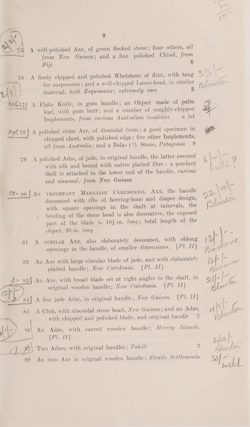  A well-polished Axe, of green flecked stone; four others, all from New Guinea; and a fine polished Chisel, from Fin 6 A finely chipped and polished Whetstone of flint, with tang for suspension; and a well-chipped Lance-head, in similar material, both Esquimauz; extremely rare 2 A Flake Knife, in gum handle; an Object made of palm leaf, with gum butt; and a number of roughly-chipped Implements, from various Australian localities a lot A polished stone Axe, of discoidal form; a good specimen in chipped chert, with polished edge; five other Implements, all from Austraha; and a Bolas (?) Stone, Patagoma 9 A polished Adze, of jade, in original handle, the latter covered with silk and bound with native plaited fibre: a pendant shell is attached to the lower end of the handle, CUMLOUS and unusual; from New Guinea . AN imporTANT MANGAIAN CEREMONIAL Axe, the handle decorated with ribs of herring-bone and diaper design, with square openings in the shaft at intervals, the binding of the stone head is also decorative, the exposed part of the blade is 103 in. long; total length of the object, 30 i. long A stwitar Axe, also elaborately decorated, with oblong openings in the handle, of smaller dimensions. [Pl. [1] An Axe with large circular blade of jade, and with elaborately plaited handle; New Caledonia. [Phill] An Axe, with broad blade set at right angles to the shaft, in original wooden handle; New Caledonia. [Pl. IT] A fine jade Adze, in original handle ; New Guinea. [Pl. If] A Club, with discoidal stone head, New Guinea; and an Adze, with chipped and polished blade, and original handle 2 Kats LE | Two Adzes, with original handles; Tahiti 2 An iron Axe in original wooden handle; Straits Settlements 