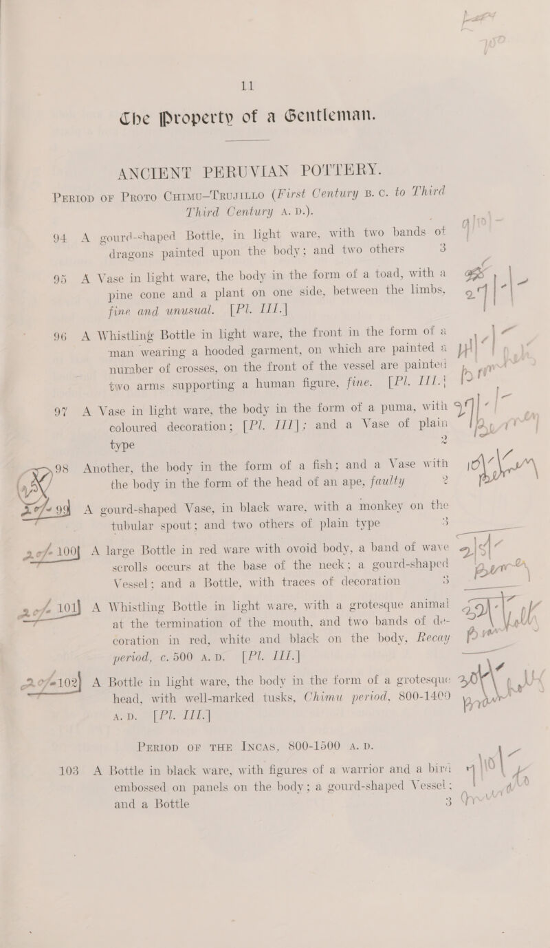 bi Che Property of a Gentleman.  ANCIENT PERUVIAN POTTERY. Pertop or Proto Curmu—Trusitio (First Century B.C. to Third Third Century A. D.). 94 A gourd-&lt;haped Bottle, in light ware, with two bands of 6) dragons painted upon the body; and two others 3 95 A Vase in light ware, the body in the form of a toad, with a BE pine cone and a plant on one side, between the limbs, 27 fine and unusual. [Pl. I11.|  96 A Whistling Bottle in light ware, the front in the form of a lr man wearing a hooded garment, on which are painted a Wh # number of crosses, on the front of the vessel are painted, two arms supporting a human figure, fone. (bl. TiiA 97 A Vase in light ware, the body in the form of a puma, with ¥] coloured decoration; [Pl. IIT]; and a Vase of plain Ay type 2 “ig &gt; 98 Another, the body in the form of a fish; and a Vase with | a £7, the body in the form of the head of an ape, faulty 2 2¢7~99 A gourd-shaped Vase, in black ware, with a monkey on the » tubular spout; and two others of plain type 3 AL, /- 100J A large Bottle in red ware with ovoid body, a band of wave ~» &lt;4 3  scrolls occurs at the base of the neck; a gourd-shaped wh BA Vessel; and a Bottle, with traces of decoration ) &gt; ee | 2 of 101) A Whistling Bottle in light ware, with a grotesque animal aa- ce ' y a at the termination of the mouth, and two bands of de- ~ peas coration in red, white and black on the body, fecay pre period, c. 500 A.D. ie, TE | —— # Sf # A Bottle in light ware, the body in the form of a grotesque atk\ nh head, with well-marked tusks, Chimu period, 800-1400) y)_ ) es ap. Phin fn  PERIOD OF THE Incas, 800-1500 A.D. o ‘ : : 3 3 : 2 lx | 103 A Bottle in black ware, with figures of a warrior and a bira HW | f embossed on panels on the body; a gourd-shaped Vessel: ! a/' ai { yy