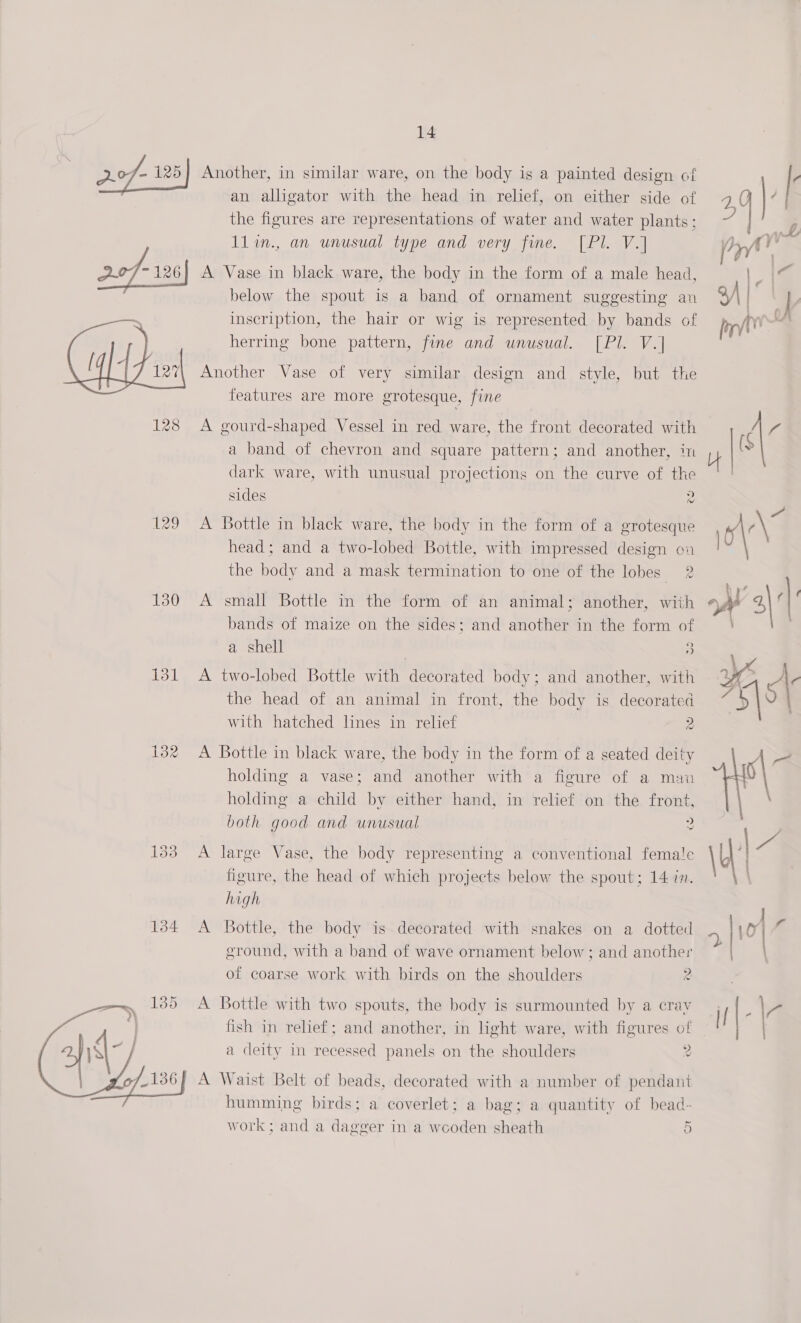 2.0f- 125) Another, in similar ware, on the body is a painted design of an alligator with the head in relief, on either side of the figures are representations of water and water plants: 1lin., an unusual type and very fine. [Pl. V.] A Vase in black ware, the body in the form of a male head, below the spout is a band of ornament suggesting an inscription, the hair or wig is represented by bands of herring bone pattern, fine and unusual. [Pl. V.] Another Vase of very similar design and style, but the features are more grotesque, fine  128 A gourd-shaped Vessel in red ware, the front decorated with a band of chevron and square pattern; and another, in dark ware, with unusual projections on the curve of the sides 2 129 A Bottle in black ware, the body in the form of a grotesque head; and a two-lobed Bottle, with impressed design cn the body and a mask termination to one of the lobes 2 130 A small Bottle in the form of an animal; another, with bands of maize on the sides; and another in the form of a shell | 3 131 A two-lobed Bottle with decorated body; and another, with the head of an animal in front, the body is decorated with hatched lines in relief 2 132 A Bottle in black ware, the body in the form of a seated deity holding a vase; and another with a figure of a mau holding a child by either hand, in relief on the front, both good and unusual 2 133 A large Vase, the body representing a conventional femat!e figure, the head of which projects below the spout; 14 in. high 134 A Bottle, the body is decorated with snakes on a dotted ground, with a band of wave ornament below; and another of coarse work with birds on the shoulders 2 —&gt; 135 &lt;A Bottle with two spouts, the body is surmounted by a cray | fish in relief; and another, in light ware, with figures of 4fi4 a deity in recessed panels on the shoulders 2 of136}) A Waist Belt of beads, decorated with a number of pendant humming birds; a coverlet; a bag; a quantity of bead- work; and a dagger in a wooden sheath 0 oy i | | 1. yw [rf ) ; 34 | | perv , cl’ 