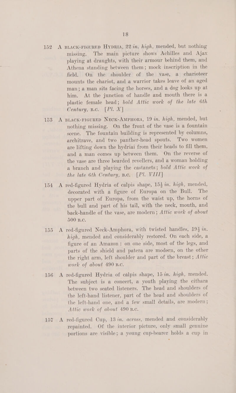 152 153 154 155 156 157 18 A BLACK-FIGURED HypriA, 22 in. high, mended, but nothing missing. The main picture shows Achilles and Ajax playing at draughts, with their armour behind them, and Athena standing between them; mock inscription in the field. On the shoulder of the vase, a charioteer mounts the chariot, and a warrior takes leave of an aged man; a man sits facing the horses, and a dog looks up at him. At the junction of handle and mouth there is a plastic female head; bold Attic work of the late 6th Century, B.c. [.Pl. X]| A BLACK-FIGURED NecKk-AmMpHorA, 19 wn. high, mended, but nothing missing. On the front of the vase is a fountain scene. The fountain building is represented by columns, architrave, and two panther-head spouts. ‘Two women are lifting down the hydriai from their heads to fill them, and a man comes up between them. On the reverse of the vase are three bearded revellers, and a woman holding a branch and playing the castanets; bold Attic work of the late 6th Century, B.c. [Pl. VITT] A red-figured Hydria of calpis shape, 153 in. high, mended, decorated with a figure of Europa on the Bull. The upper part of Europa, from the waist up, the horns of the bull and part of his tail, with the neck, mouth, and back-handle of the vase, are modern; Attic work of about 500 B.C. A red-figured Neck-Amphora, with twisted handles, 193 i. high, mended and considerably restored. On each side, a figure of an Amazon: on one side, most of the legs, and parts of the shield and patera are modern, on the other the right arm, left shoulder and part of the breast; Attic work of about 490 B.c. A red-figured Hydria of calpis shape, 15 in. high, mended. The subject is a concert, a youth playing the cithara between two seated listeners. The head and shoulders of the left-hand listener, part of the head and shoulders of the left-hand one, and a few small details, are modern ; Attic work of about 490 B.c. A red-figured Cup, 13 in. across, mended and considerably repainted. Of the interior picture, only small genuine portions are visible; a young cup-bearer holds a cup in