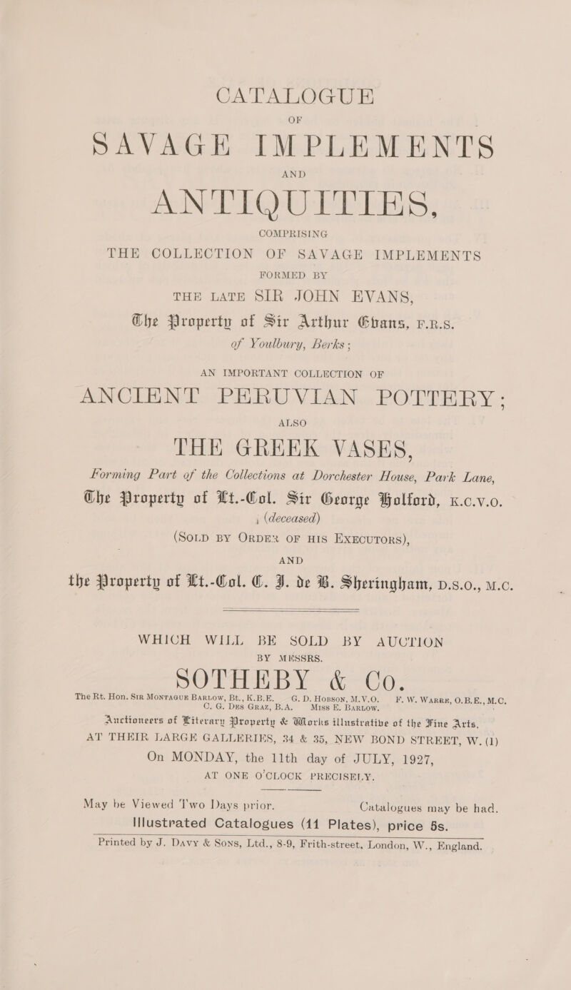 oo. DAVAGE IMPLE MENTS AND ANTIQUITIES, COMPRISING THE COLLECTION OF SAVAGE IMPLEMENTS FORMED BY THE LATE SIR JOHN EVANS, Ghe Property of Sir Arthur Ghans, p.z.s. of Youlbury, Berks ; AN IMPORTANT COLLECTION OF ANCIENT PERUVIAN POTTERY: ALSO THE GREEK VASES, forming Part of the Collections at Dorchester House, Park Lane, Ghe Property of Lt.-Col. Sir George Bolford, x.c.v.0. , (deceased) (SoLD By ORDE OF HIS EXECUTORS), AND the Jroperty of Lt.-Col. C. I. de B. Sheringham, v.s.0., u.c.   WHICH WILL. BE SOLD BY AUCTION BY MESSRS. pO Pai (ec: The Rt. Hon. Str MonraGuk Bariow, Bt., K.BUE. G. D. Hopson, M.V.O F. W. WARRE, O.B.E. » M. @e C. G. Drs GRAZ, B.A. Miss E. BARLOW. Auctioneers of Literary Property &amp; Works illustrative of the Fine Arts, AT THEIR LARGE GALLERIES, 34 &amp; 35, NEW BOND STREET, W. (1) On MONDAY, the llth day of JURY |» 927, AT ONE O'CLOCK PRECISELY. May be Viewed T'wo Days prior. Catalogues may be had. Illustrated Catalogues (41 Plates), price 5s. Printed by J. Davy &amp; Sons, Ltd., 8-9, Frith-street, London, W., England.  