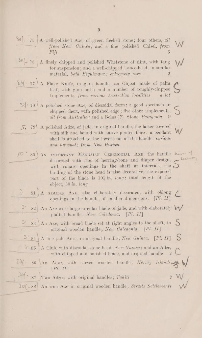 %a)_ rec A well-polished Axe, of green flecked stone; four others, all from New Guinea; and a fine polished Chisel, from Fraga 6 Ua? ce, , ! 5 ; Al. 76\ A finely chipped and polished Whetstone of flint, with tang aa aor for suspension ; and a well-chipped Lance-head, in similar material, both Esquimauz; extremely rare 2 dol - ry: \ A Flake Knife, in gum handle; an Object made of palm — leaf, with gum butt; and a number of roughly-chipped Implements, from various Australian localities a lot 3a sia ge \ A polished stone Axe, of discoidal form; a good specimen in - ¢ chipped chert, with polished edge; five other Implements, all from Australia; and a Bolas (?) Stone, Patagonia 9 we? 9| A polished Adze, of jade, in original handle, the latter covered ee with silk and bound with native plaited fibre: a pendant shell is attached to the lower end of the handle, cwrious and unusual; from New Guinea Pit 86 \ Ax twportant Mancaran CrremontaL Axe, the handle ot — decorated with ribs of herring-bone and diaper design, with square openings in the shaft at intervals, the binding of the stone head is also decorative, the exposed part of the blade is 104 in. long; total length of the object, 30 im. long a openings in the handle, of smaller dimensions. [Pl. //| ) r ~* §2\ An Axe with large circular blade of jade, and with elaborately plaited handle; New Caledonia. [Pl. [1] &lt;) e \ An Axe, with broad blade set at right angles to the shaft, im original wooden handle; New Caledonia. [Pl. [1] i = 84 | A fine jade Adze, in original handle; New Guinea. |[Pl. 11] 5* 85 | A Club, with discoidal stone head, New Guinea; and an Adze, with chipped and polished blade, and original handle 2 (Pl. I] .] ' 8% \Two Adzes, with original handles; Tahiti 4 : i $f .~88\ An iron Axe in original wooden handle; Straits Settlements ak W/