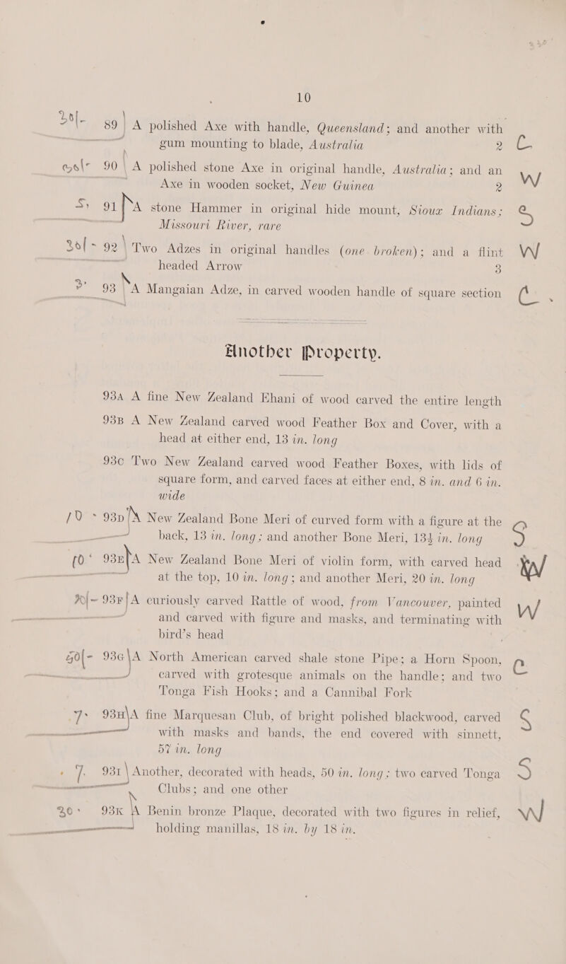 “7 59 A polished Axe with handle, Queensland; and another with. - gum mounting to blade, Australia 2 aN os 90 \A polished stone Axe in original handle, Australia; and an Axe in wooden socket, New Guinea 2 Sy 91 Ns stone Hammer in original hide mount, Sioux Indians; Missourt River, rare \ 3o[- 92\ Two Adzes in original handles (one broken): and a flint headed Arrow 3 93 | A Mangaian Adze, in carved wooden handle of square section Another Property. 934 A fine New Zealand Ehani of wood carved the entire length 93B A New Zealand carved wood Feather Box and Cover, with a head at either end, 13 in. long 930 Two New Zealand carved wood Feather Boxes, with lids of square form, and carved faces at either end, 8 in. and 6 in. wide [UES 93D Ns New Zealand Bone Meri of curved form with a figure at the back, 13 in. Jong; and another Bone Meri, 134 in. long poy oan} New Zealand Bone Meri of violin form, with carved head on at the top, 10 im. long; and another Meri, 20 in. long %~ 93¥]A curiously carved Rattle of wood, from Vancouver, painted : and carved with figure and masks, and terminating with bird’s head 40(- 9364 iC North American carved shale stone Pipe; a Horn Spoon, carved with grotesque animals on the handle; and two Tonga Fish Hooks; and a Cannibal Fork ie 93) fine Marquesan Club, of bright polished blackwood, carved with masks and bands, the end covered with sinnett, 57 in. long , ve 31 _\ Another, decorated with heads, 50 im. long; two carved Tonga — Clubs; and one other — ane \ mom) OD a | Benin bronze Plaque, decorated with two figures in relief, — holding manillas, 18 in. by 18 in. ag Ore