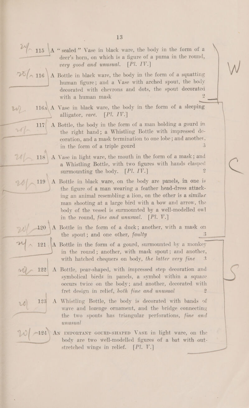 ‘t ans \s “ sealed ” Vase in black ware, the body in the form of a oo. deer’s horn, on which is a figure of a puma in the round, very good and unusual. (Pl. IV.| on ce ( + 116 \ A Bottle in black ware, the body in the form of a squatting ie human figure; and a Vase with arched spout, the body  ‘aig decorated with chevrons and dots, the spout decorated with a human mask 2 {tetas Re 1164\ A Vase in black ware, the body in the form of a sleeping alligator, rare. [Pl. IV.] _ gu 117 A Bottle, the body in the form of a man holding a gourd in ) the right hand; a Whistling Bottle with impressed de- z= coration, and a me termination to one lobe; and another, | in the form of a triple gourd 3 i. 118\ A Vase in light ware, the mouth in the form of a mask; and | eae ; a Whistling Bottle, with two figures with hands ote ne | — surmounting the body. [Pl. 1V.] 2 | 119 \ A Bottle in black ware, on the body are panels, in one is . 3 the figure of a man wearing a feather head-dress attack- re | ing an animal resembling a lion, on the other is a similar man shooting at a large bird with a bow and arrow, the body of the vessel is surmounted by a well-modelled owl in the round, fine and unusual. [Pl. V.] 120 \A Bottle in the form of a duck; another, with a mask on Le nneniarermenneree the spout; and one other, faulty ee a ae 3 he ‘ Bottle in the form of a gourd, surmounted by a monkey a in the round; another, with mask spout; and another, with hatched chequers on body, the latter very fine 3  vy) a A Bottle, pear-shaped, with impressed step decoration and ey symbolical birds in panels, a symbol within a square occurs twice on the body; and another, decorated with ' fret design in relief, both fine and unusual 2 A) 123 A Whistling Bottle, the body is decorated with bands of wave and lozenge ornament, and the bridge connecting | the two spouts has triangular perforations, fine and unusual | 124) AN IMPORTANT GOURD-SHAPED VASE in light ware, on the OMe J body are two well-modelled figures of a bat with out- stretched wings in relief. [Pl. V.] Smeal