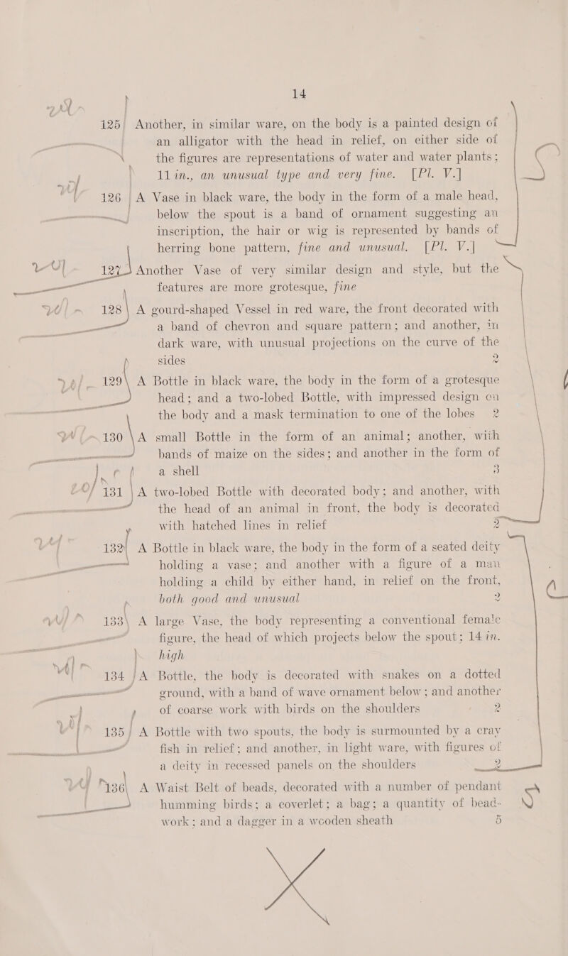 (ee 125 Another, in similar ware, on the body is a painted design ot | an alligator with the head in relief, on either side of \ the figures are representations of water and water plants; | | 11in., an unusual type and very fine. [Pl. V.] | 126 A Vase in black ware, the body in the form of a male head, | below the spout is a band of ornament suggesting an inscription, the hair or wig is represented by bands of | herring bone pattern, fine and unusual. [Pl. V.| Boe Another Vase of very similar design and style, but the features are more grotesque, fine    128 | A gourd-shaped Vessel in red ware, the front decorated with | —_— a band of chevron and square pattern; and another, ™ | dark ware, with unusual projections on the curve of the ) sides 2 129\ A Bottle in black ware, the body in the form of a grotesque head; and a two-lobed Bottle, with impressed design cu the body and a mask termination to one of the lobes 2 we 130 \A small Bottle in the form of an animal; another, with ..! bands of maize on the sides; and another in the form of f ( a shell &gt;) &gt;) “the head of an animal in front, the body is decorated | y with hatehed lines in relief I \eo 132) A Bottle in black ware, the body in the form of a seated deity — holding a vase; and another with a figure of a man holding a child by either hand, in relief on the front, both good and unusual 2 / 133\ A large Vase, the body representing a conventional femate figure, the head of which projects below the spout; 14 7. high ground, with a band of wave ornament below ; and another / of coarse work with birds on the shoulders 2 ie 135) A Bottle with two spouts, the body is surmounted by a cray fish in relief; and another, in light ware, with figures of a deity in recessed panels on the shoulders 2 \ 1 a bag; a quantity of bead- \Q work; and a dagger in a wooden sheath 5 Gg