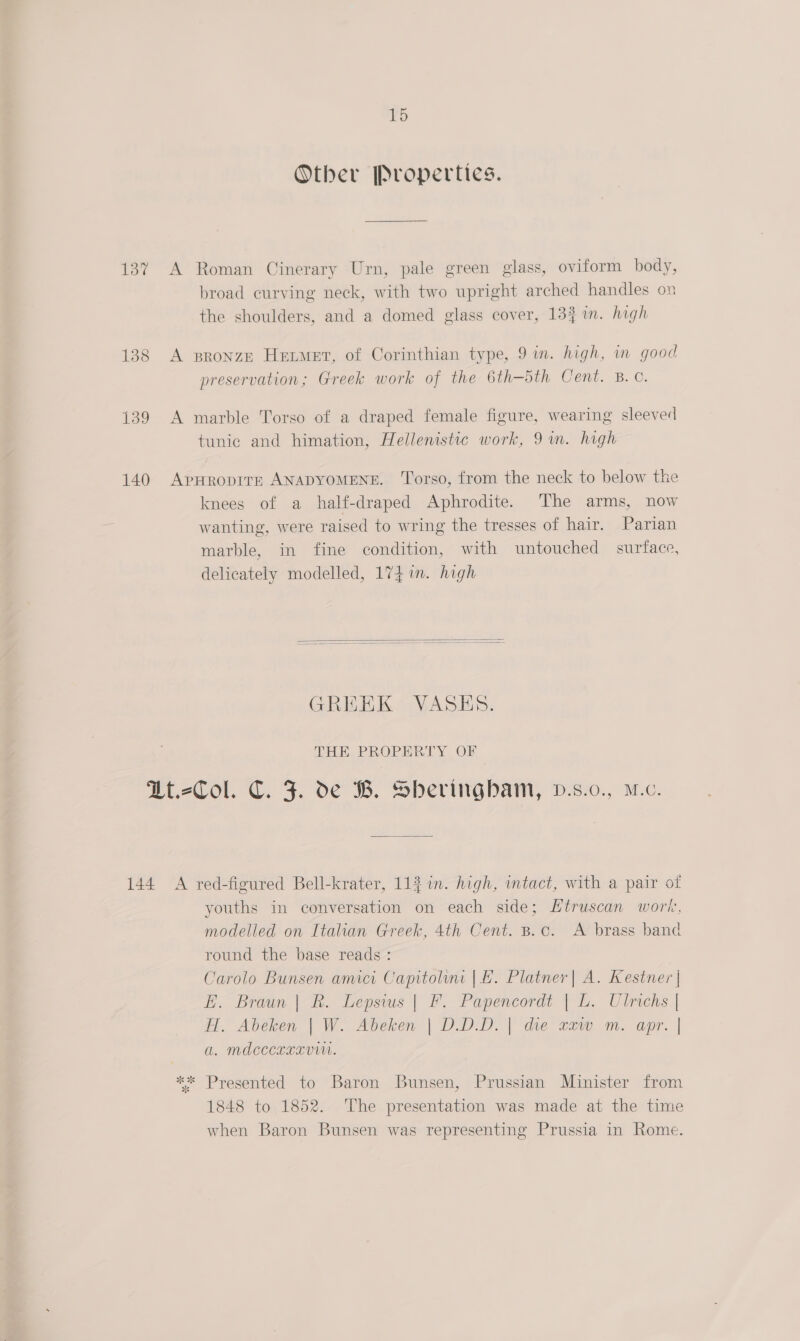 Other Properties. 137 A Roman Cinerary Urn, pale green glass, oviform body, broad curving neck, with two upright arched handles on the shoulders, and a domed glass cover, 133 in. high 138 A sronzE Hemet, of Corinthian type, 9 im. high, m good preservation; Greek work of the 6th-5th Cent. B. ©. 139 A marble Torso of a draped female figure, wearing sleeved tunic and himation, Hellenistic work, 9m. high 140 ApHRopITE ANADYOMENE. ‘Torso, from the neck to below the knees of a half-draped Aphrodite. The arms, now wanting, were raised to wring the tresses of hair. Parian marble, in fine condition, with untouched surface, delicately modelled, 174 1m. high   GREEK VASES. THE PROPERTY OF U-Col. C. J. oe WB. Sbheriirgbam, v.s:0., M.c. 144 A red-figured Bell-krater, 11} 1in. high, intact, with a pair of youths in conversation on each side; Htruscan work, modelled on Italian Greek, 4th Cent. B.c. A brass band round the base reads : Carolo Bunsen amici Capitolini |. Platner| A. Kestner | E. Braun | BR. Lepsius | F. Papencordt | L. Ulrichs | H. Abeken | W. Abeken | D.D.D.| die caw m. apr. | a. mdcecexxv. ** Presented to Baron Bunsen, Prussian Minister from 1848 to 1852. The presentation was made at the time when Baron Bunsen was representing Prussia in Rome.