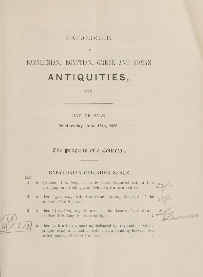 BABYLONIAN, EGYPTIAN, GREEK AND ROMAN ANTIQUITIES, etc. DAY OF SALE. Wednesday, June 18th, 1930. The Property of a Collector. BABYLONIAN CYLINDER SEALS.  LOT 1 A Cylinder, lin. long, in white stone, engraved with a lion Z VA springing on a feeding goat, behind are a man and tree ZL ze 2 Another, 14in. long, with two deities opening the gates of the sunrise before Shamash 3 Another, 14 %1n. long, roughly carved in the likeness of a face; and 7 4, another, 1 im. long, in the same style 2 LS we ee get, ft A nae TCE Zoe’ oO ; . . . 5, he 4} Another, with a four-winged mythological figure; another with a —— priapic scene; and another with a man standing between two in eee es