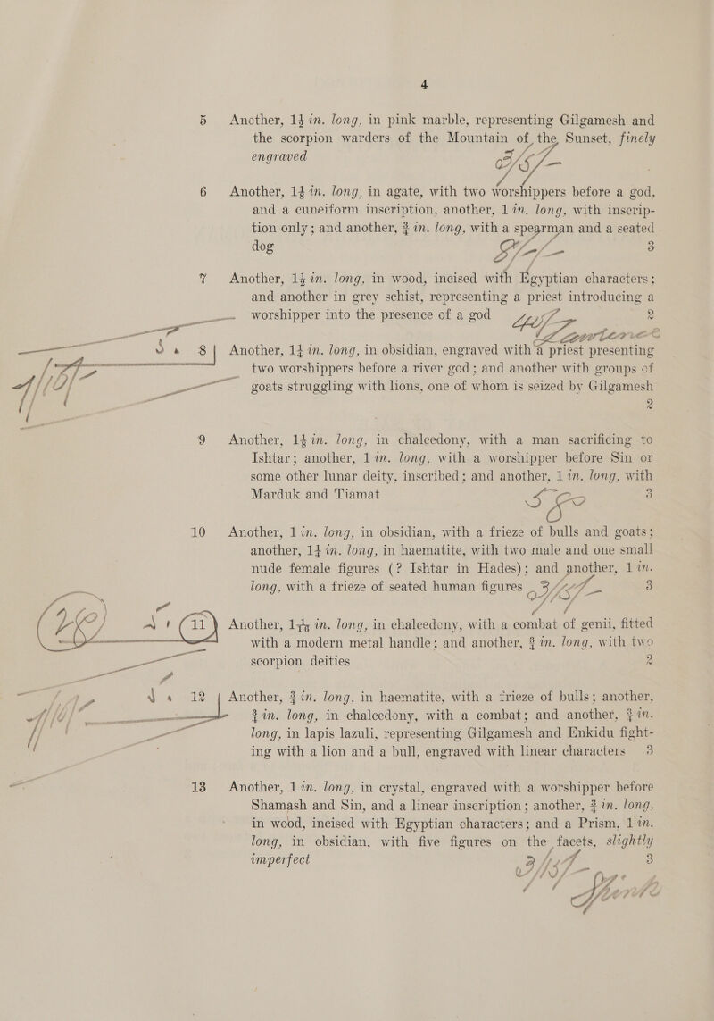 engraved  HOE 6 Another, 141m. long, in agate, with two worshippers before a god, and a cuneiform inscription, another, 1 in. Jong, with inscrip- tion only ; and another, { 7im. Jong, with a spearman and a seated | dog A ‘sf Po ad 3 % Another, 1$in. long, in wood, incised with Egyptian characters ; and another in grey schist, representing a priest introducing a  __... Worshipper into the presence of a god Leif 2 ee Sa 3 Another, 14 i. long, in obsidian, engraved with a priest presenting I wi Pp A) OG OL AE EERE EE = 2 pe G e é Fe . =e “ / ras a ice two worshippers before a river god; and another with groups of of EEA | — goats struggling with lions, one of whom is seized by Gilgamesh i) : a i 9 Another, 14%. long, in chalcedony, with a man sacrificing to Ishtar; another, 11m. long, with a worshipper before Sin or some other lunar deity, inscribed ; and another, 1 in. long, with Marduk and Tiamat eee Zo 3 10 Another, 1 in. long, in obsidian, with a frieze of bulls and goats; another, 141. long, in haematite, with two male and one small nude female figures (? Ishtar in Hades); and another, 1 17. long, with a frieze of seated human figures eiiie = 3 7 V4 d 7 Another, 1+ in. long, in chalcedony, with a combat of genii, fitted with a modern metal handle; and another, $ in. Jong, with two scorpion deities 2  ni ‘A 4s 12 ,{ Another, 3 in. long, in haematite, with a frieze of bulls; another, o/s a in. long, in chalcedony, with a combat; and another, } im. // an | ne long, in lapis lazuli, representing Gilgamesh and Enkidu fight- ( ing with a lion and a bull, engraved with linear characters 3 PT coal t a acl 13 Another, 1 in. long, in crystal, engraved with a worshipper before Shamash and Sin, and a linear inscription ; another, 3 i. long, in wood, incised with Egyptian characters; and a Prism, 1 7. long, in obsidian, with five figures on the facets, slightly imperfect TW /, A 3 yy 7 /\) i . Ls ¢ 