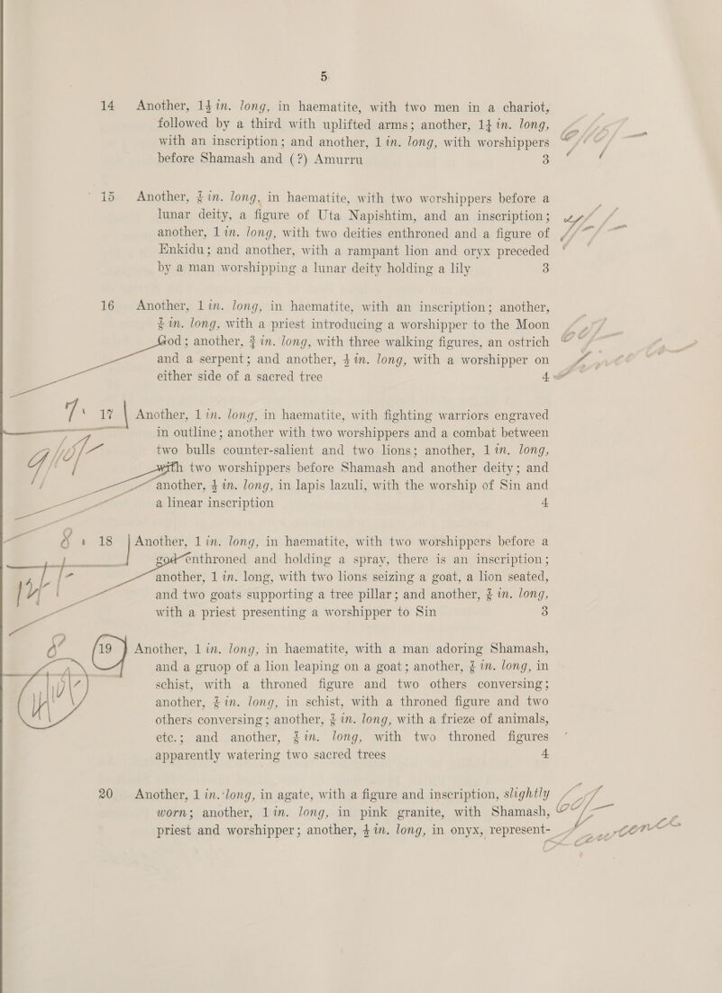 14 ee 16 a t % ee - _ | yal ee — EEE | AE ly | I | d a  20 5. Another, 1g in. long, in haematite, with two men in a chariot, followed by a third with uplifted arms; another, 14 in. long, with an inscription; and another, 1 in. long, with worshippers before Shamash and (?) Amurru 3 Another, § im. long, in haematite, with two worshippers before a lunar deity, a figure of Uta Napishtim, and an inscription ; another, 1 in. long, with two deities enthroned and a figure of Enkidu; and another, with a rampant lion and oryx preceded by a man worshipping a lunar deity holding a lily 3 Another, lin. long, in haematite, with an inscription; another, % in. long, with a priest introducing a worshipper to the Moon od; another, # in. long, with three walking figures, an ostrich and a serpent; and another, $%in. long, with a worshipper on rs ¥ sole ‘ Another, lin. long, in haematite, with fighting warriors engraved in outline; another with two worshippers and a combat between two bulls counter-salient and two lions; another, 11m. long, two worshippers before Shamash and another deity; and   a linear inscription 4 Another, 1 in. long, in haematite, with two worshippers before a codenthroned and holding a spray, there is an inscription; another, 1 in. long, with two lions seizing a goat, a lion seated, and two goats supporting a tree pillar; and another, § i. long, with a priest presenting a worshipper to Sin 3 Another, 1 in. long, in haematite, with a man adoring Shamash, and a gruop of a lion leaping on a goat; another, £m. long, in schist, with a throned figure and two others conversing; another, £in. long, in schist, with a throned figure and two others conversing ; another, {in. long, with a frieze of animals, etc.; and another, fin. long, with two throned figures apparently watering two sacred trees 4