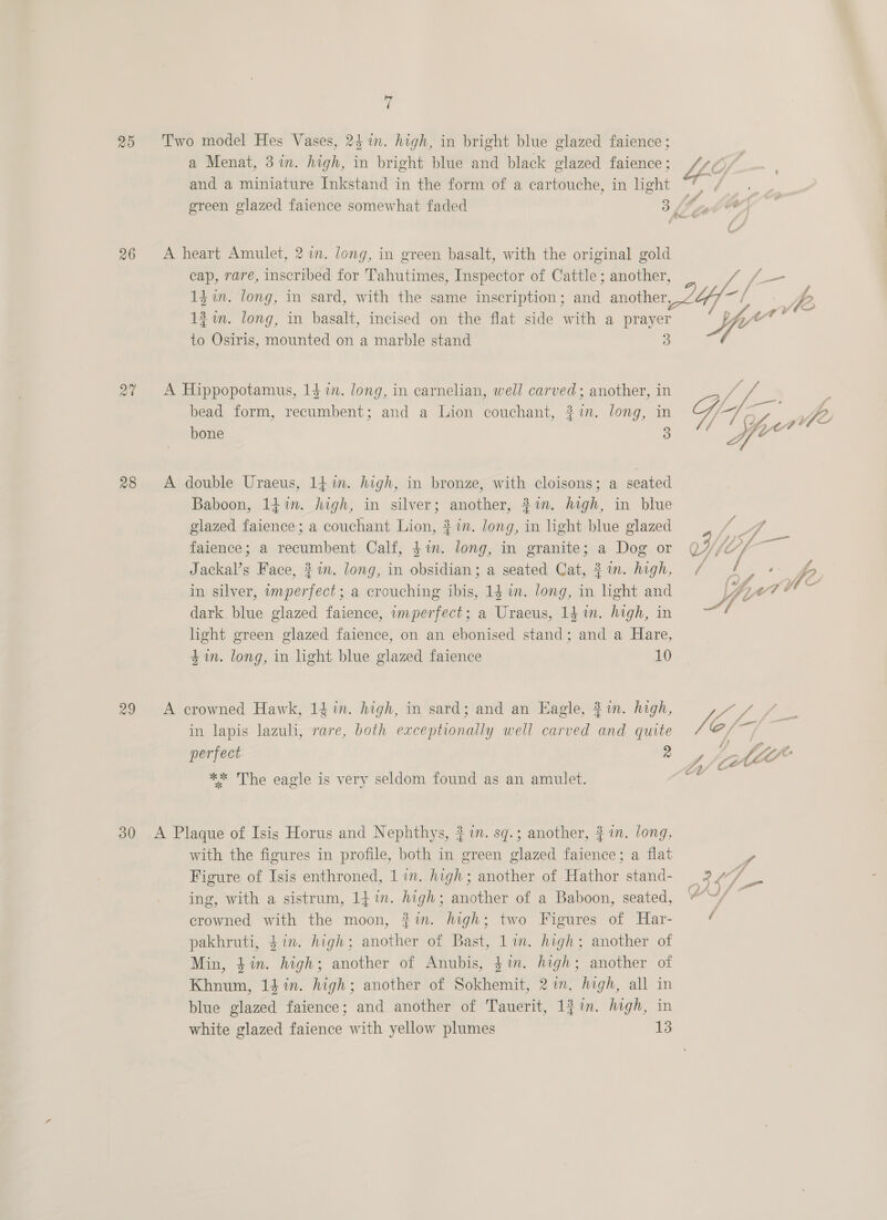 20 26 28 29 ty ( Two model Hes Vases, 24 in. high, in bright blue glazed faience ; a Menat, 3 in. high, in bright blue and black glazed faience ; and a miniature Inkstand in the form of a cartouche, in light green glazed faience somewhat faded 3 A heart Amulet, 2m. long, in green basalt, with the original gold cap, rare, inscribed for Tahutimes, Inspector of Cattle ; another, i f- 1d in. long, in sard, with the same inscription ; oh another 4-1 pe. &gt; 121m. long, in basalt, incised on the flat side with a prayer yw om siete to Osiris, mounted on a marble stand 3 7 A Hippopotamus, 14 in. long, in carnelian, well carved ; another, in bead form, recumbent; and a Lion couchant, 2%. long, in bone 3  A double Uraeus, 14m. high, in bronze, with cloisons; a seated Baboon, 14 in. high, in silver; another, #in. high, in blue glazed faience; a couchant Lion, 3 in. long, in light blue glazed 7 ae faience; a recumbent Calf, $in. long, in granite; a Dog or J V4 j Jackal’s Face, $i. long, in obsidian; a seated Cat, 21m. high, a on fo in silver, imperfect; a crouching ibis, 14 in. long, in light and a | dark blue glazed faience, imperfect; a Uraeus, 1g in. high, in ald light green glazed faience, on an ebonised stand; and a Hare, 4m. long, in light blue glazed faience 10 A crowned Hawk, 141n. high, in sard; and an Eagle, 21n. high, PAP in lapis lazuli, rare, both exceptionally well carved and quite Vi perfect 9 iy fit? ** The eagle is very seldom found as an amulet. e with the figures in profile, both in green glazed faience; a flat y Figure of Isis enthroned, 1 in. high; another of Hathor stand- = 2.v/ ing, with a sistrum, 14%. high; another of a Baboon, seated, ef crowned with the moon, #in. high; two Figures of Har- ( pakhruti, $in. high; another of Bast, es high; another of Min, $in. high; another of Anubis, $i. high; another of Khnum, 141. high; another of shihcindt jin, tigh, all in blue glazed faience; and another of Tauerit, 1}in. high, in white glazed faience with yellow plumes 13