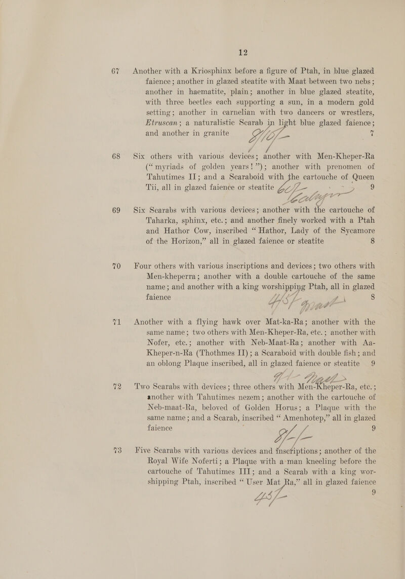 67 68 69 70 71 02 12 Another with a Kriosphinx before a figure of Ptah, in blue glazed faience ; another in glazed steatite with Maat between two nebs; another in haematite, plain; another in blue glazed steatite, with three beetles each supporting a sun, in a modern gold setting; another in carnelian with two dancers or wrestlers, Etruscan; a naturalistic Scarab Ca a blue glazed faience ; and another in granite WV, 7 Six others with various devices ; cite with Men-Kheper-Ra (“myriads of golden years!”); another with prenomen of Tahutimes II; and a Scaraboid with the cartouche of Queen Tui, all in glazed faience or steatite G eB pies Fee 9 J a a Six Scarabs with various devices; stants with nae cartouche of Taharka, sphinx, etc.; and another finely worked with a Ptah and Hathor Cow, inscribed “ Hathor, Lady of the Sycamore of the Horizon,” all in glazed faience or steatite 8 Four others with various inscriptions and devices; two others with Men-kheperra; another with a double cartouche of the same name; and another with a king woepEi ye Ptah, all in glazed pulgace i = Ps 8 o; Y/ GH, ym Another with a flying hawk over Mat-ka-Ra; another with the same name; two others with Men-Kheper-Ra, ete.; another with Nofer, etc.; another with Neb-Maat-Ra; another with Aa- Kheper-n-Ra (Thothmes IT); a Scaraboid with double fish; and an oblong Plaque inscribed, all in glazed faience or steatite 9 Two Scarabs with devices; three others with Men-Kheper-Ra, etc. ; another with Tahutimes nezem; another with the cartouche of Neb-maat-Ra, beloved of Golden Horus; a Plaque with the same name ; and a Scarab, inscribed ‘i Amenhotep,” all in glazed faience 9 ps is Five Scarabs with various devices and Crsphrptinnas another of the Royal Wife Noferti; a Plaque with a-man kneeling before the cartouche of 'Tahutimes III; and a Scarab with a king wor- shipping Ptah, inscribed “ User Mat Ra,” all in glazed faience LZ f 4 f f 9 £ NY oD 4 A ‘