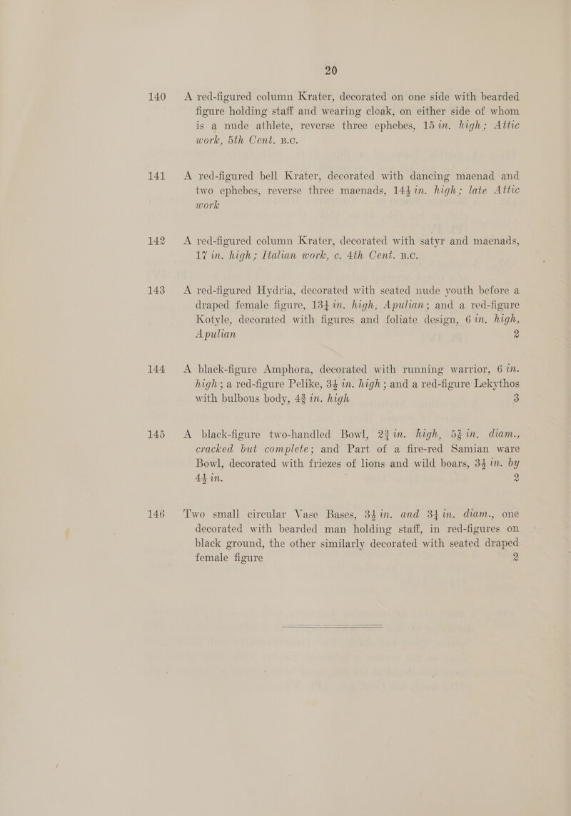 140 141 142 143 144 146 20 A red-figured column Krater, decorated on one side with bearded figure holding staff and wearing cloak, on either side of whom is a nude athlete, reverse three ephebes, 15 im. high; Attic Work, Stl Cent, B.C. A red-figured bell Krater, decorated with dancing maenad and two ephebes, reverse three maenads, 144 in. high; late Attic work | A red-figured column Krater, decorated with satyr and maenads, 17 in. high; Italian work, c. 4th Cent. B.o. A red-figured Hydria, decorated with seated nude youth before a draped female figure, 134i. high, Apulian; and a red-figure Kotyle, decorated with figures and foliate design, 6 in. high, Apulian 2 A black-figure Amphora, decorated with running warrior, 6 mM. high; a red-figure Pelike, 34 in. high ; and a red-figure Lekythos with bulbous body, 42 in. high 3 A black-figure two-handled Bowl, 23in. high, 5fim. diam., cracked but complete; and Part of a fire-red Samian ware Bowl, decorated with friezes of lions and wild boars, 34 in. by Ad in. | 2 Two small circular Vase Bases, 34 in. and 34m. diam., one decorated with bearded man holding staff, in red-figures on black ground, the other similarly decorated with seated draped female figure 2 