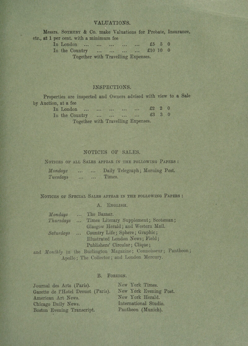     VALUATIONS. Messrs. SoTHEBY &amp; Co. make Valuations for Probate, Insurance, ete., at 1 per cent. with a minimum fee | : | bas Dengons 20 a ee a Bie 0 Te the Country ...5- se tinge elo 10 0 Together with Travelling Expenses. JNSPECTIONS. Properties are inspected and Owners advised with view to a Sale by Auction, at a fee sean EONUOn ne oe a ee ee tp the Country 2 2 £3. 3 0) Together with ae eee | NOTICES OF SALES. NOTICES OF ALL SALES APPEAR IN THE FOLLOWING PAPERS : Mondays ... « Daily Telegraph; Morning Post. Tuesdays... ... ‘Times. Notices or SPECIAL SALES APPEAR IN THE FOLLOWING PAPERS : A. ENGLISH. Mondays... The Bazaar. Thursdays ... ‘Times Literary Supplement; Scotsman ; : Glasgow Herald; and Western Mail. Saturdays ... Country Life; Sphere; Graphic; Illustrated London News; Field; Publishers’ Circular; Clique; and Monthly in the Burlington Magazine; Connoisseur; Pantheon ; Apollo; The Collector; and London Mercury. B. FOREIGN. Journal des Arts (Paris). . New York Times. Gazette de ’Hotel Drouot (Paris). New York Evening Post. American Art News. New York Herald. Chicago Daily News. International Studio. Boston Evening Transcript. Pantheon (Munich).