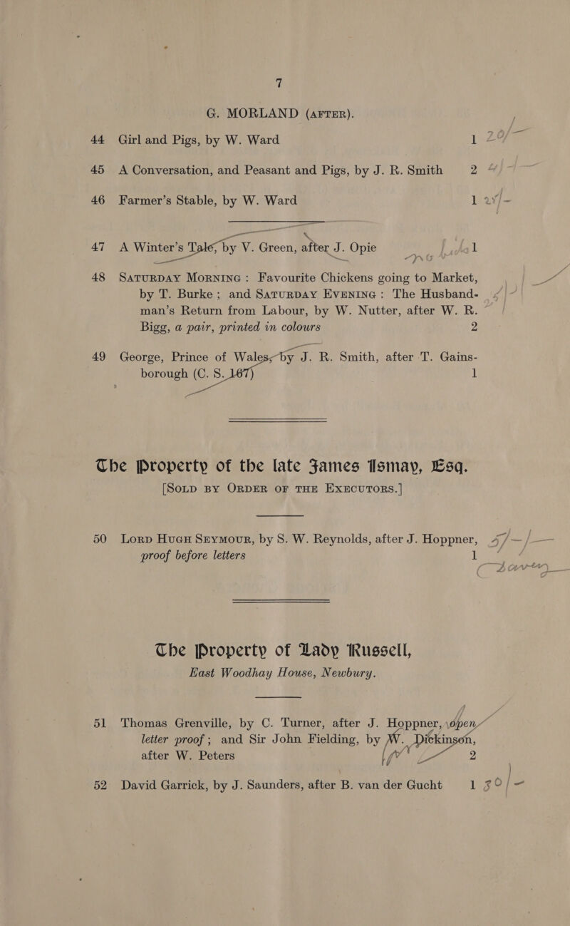 G. MORLAND (AFTER). 44 Girl and Pigs, by W. Ward kee 45 A Conversation, and Peasant and Pigs, by J. R. Smith 2% 46 Farmer’s Stable, by W. Ward 1 a¥f- 47 &lt;A Winter’s Tale, by V. Green, after J. Opie ee 1 48 Saturpay Mornine: Favourite Chickens going to Market, by T. Burke; and Saturpay Evenine : The Husband- man’s Return from Labour, by W. Nutter, after W. R. Bigg, a pair, printed in colours 2 49 George, Prince of Wales; by J. R. Smith, after T. Gains- borough (C. 8. ) 1 The Property of the late Fames Ismay, Esq. [SOLD BY ORDER OF THE EXECUTORS.| 50 Lorp Hue Srymovr, by 8. W. Reynolds, after J. Hoppner, 4/— / proof before letters 1 Aes The Property of Lady Russell, East Woodhay House, Newbury.  51 Thomas Grenville, by C. Turner, after J. Hoppner, \open” letter proof; and Sir John Fielding, by W. Dickinson, after W. Peters fv ne 2 52 David Garrick, by J. Saunders, after B. van der Gucht 1 Z0/—