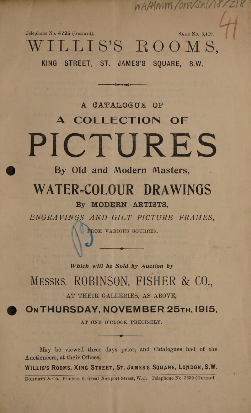 LH Zelephone No. 4725 (Gerrard). SALE No, 6,419. : So Preto Ss ROOMS, KING STREET, ST. JAMES’S SQUARE, S.W.  A CATALOGUE OF A COLLECTION OF PICTURES © By Old and Modern Masters, WATER-COLOUR DRAWINGS By MODERN ARTISTS, ENGRA VINGS AND GILT PICTURE: FRAMES, OM VARIOUS SOURCES.    a : Which will be Sold by Auction by MESSRS. ROBINSON, FISHER &amp; CO., AT THEIR GALLERIES, AS ABOVE, @ OnTHURSDAY, NOVEMBER 25rz, I9I5, AT ONE O’CLOCK PRECISELY.  May be viewed three days prior, and Catalogues had of the Auctioneers, at their Offices, WILLIS's ROOMS, KING STREET, ST. JAMES’S SQUARE, LONDON, S.W. DOHERTY &amp; Co., Printers, 6, Great Newport Street, W.C, ‘Telephone No, 3639 (Gerrard 
