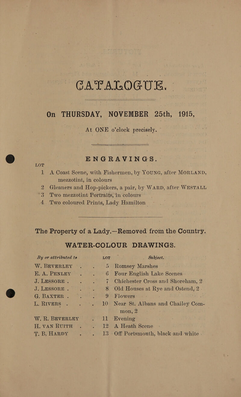 CATALOGUE. |   On THURSDAY, NOVEMBER 25th, 1919, At ONE o’clock precisely.  ENGRAVINGS. LOT . 1 A Coast Scene, with Fishermen, by YOUNG, after MORLAND, mezzotint, in colours . 2 Gleaners and Hop-pickers, a pair, by WARD, after WESTALL 3 Two mezzotint Portraits, in colours 4. Two coloured Prints, Lady Hamilton  The Property of a Lady.—Removed from the Country. WATER-COLOUR DRAWINGS. By or attributed to LOTS Subject. W. BEVERLEY . : ©) Romsey Marshes K. A. PENLEY .. : 6 Four English Lake Scenes J. LESSORE . 7 Chichester Cross and Shoreham, 2 J. LESSORE . : A $ Old Houses at Rye and Ostend, 2 G BARTER. 3278: 9 Flowers a: RIVERS . . °« 10 Near St. Albans and Chailey Com- mon, 2 W. R. BEVERLEY eT ierEvenng H. VAN RUITH: © . 12 A Heath Scene T. B, HARDY ; - 13. Off Portsmouth, black and white