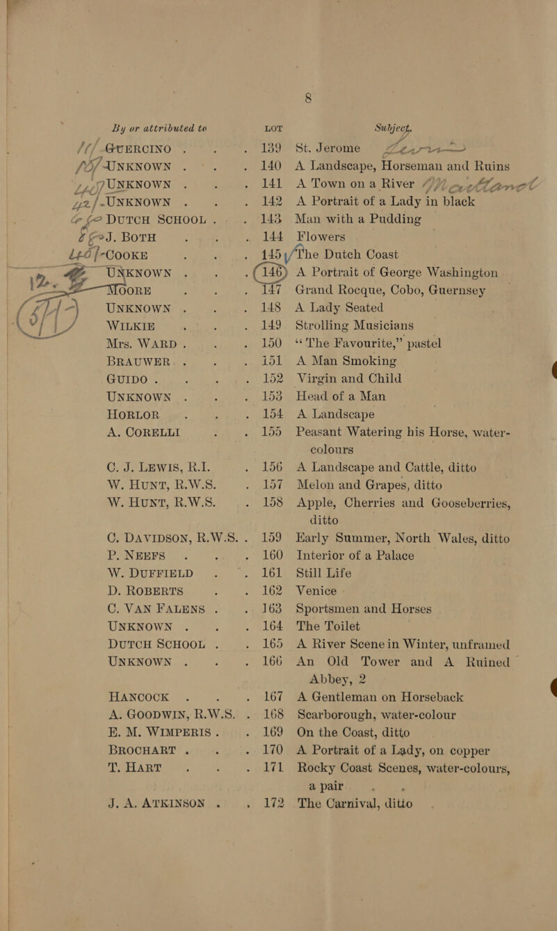 UNKNOWN TOORE UNKNOWN WILKIE Mrs. WARD . BRAUWER. . GUIDO . UNKNOWN HORLOR A. CORELLI  C. J. LEWIS, R.I. P. NEEFS W. DUFFIELD D. ROBERTS UNKNOWN UNKNOWN HANCOCK BROCHART . T. HART J. A. ATKINSON 139 140 141 142 143 144 St. Jerome << SPE as A Landscape, Horseman and Ruins A Town on a River “77 A Portrait of a Lady in black Man with a Pudding Flowers he Dutch Coast A Portrait of George Washington Grand Rocque, Cobo, Guernsey A Lady Seated Strolling Musicians “The Favourite,” pastel A Man Smoking Virgin and Child A Landscape Peasant Watering his Horse, water- colours | A Landscape and Cattle, ditto Melon and Grapes, ditto Apple, Cherries and Gooseberries, ditto Karly Summer, North Wales, ditto Interior of a Palace Still Life Venice Sportsmen and Horses The Toilet A River Scene in Winter, unframed An Old Tower and A Ruined Abbey, 2 A Gentleman on Horseback Scarborough, water-colour On the Coast, ditto A Portrait of a Lady, on copper Rocky Coast Scenes, water-colours, a pair The Carnival, ditto