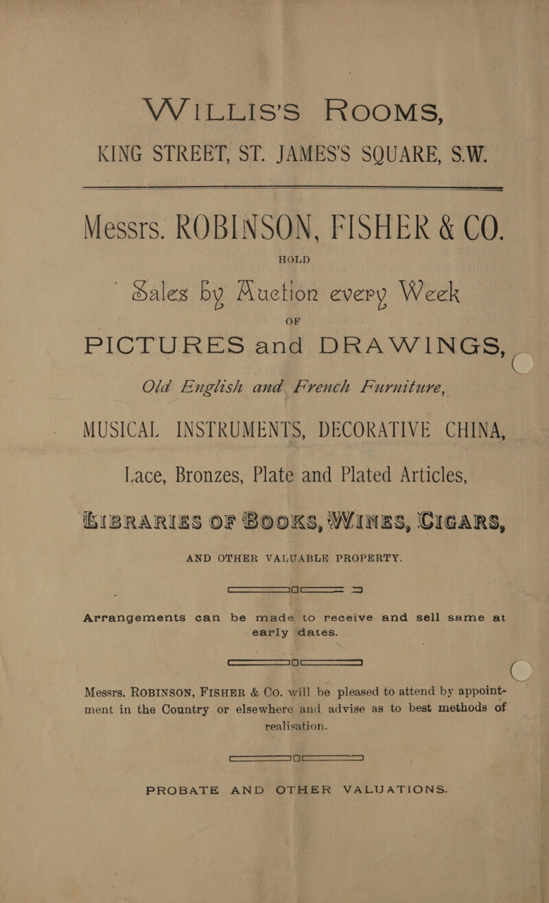 VW ILLIS’S ROOMS, KING STREET, ST. JAMES’ SQUARE, S.W.  Messrs. ROBINSON, FISHER &amp; CO. HOLD ~ Sales by Muction every Week PICTURES and DRAWINGS, Old English and. French Furniture, MUSICAL INSTRUMENTS, DECORATIVE CHINA, Lace, Bronzes, Plate and Plated Articles, IBRARIES OF BOOKS, Wines, CIGARS, AND OTHER VALUABLE PROPERTY. Cae ee ees Arrangements can be made to receive and sell same at early dates. el eee Messrs. ROBINSON, FISHER &amp; Co. will be pleased to attend by appoint- ment in the Country or elsewhere and advise as to best methods of realisation. eee) ee) PROBATE AND OTHER VALUATIONS.