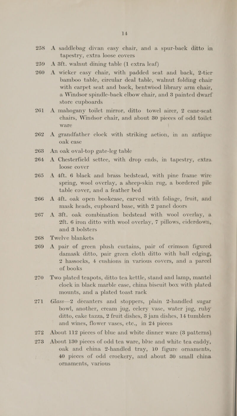 259 260 270 14 tapestry, extra loose covers A 3ft. walnut dining table (1 extra leaf) A wicker easy chair, with padded seat and back, 2-tier bamboo table, circular deal table, walnut folding chair with carpet seat and back, bentwood library arm chair, a Windsor spindle-back elbow chair, and 3 painted dwarf store cupboards A mahogany toilet mirror, ditto towel airer, 2 cane-seat chairs, Windsor chair, and about 30 pieces of odd toilet ware A grandfather clock with striking action, in an antique oak case An oak oval-top gate-leg table A Chesterfield settee, with drop ends, in tapestry, extra loose cover A 4ft. 6 black and brass bedstead, with pine frame wire spring, wool overlay, a sheep-skin rug, a bordered pile table cover, and a feather bed mask heads, cupboard base, with 2 panel doors A 3ft. oak combination bedstead with wool overlay, a 2ft. 6 iron ditto with wool overlay, 7 pillows, eiderdown, and 3 bolsters Twelve blankets A pair of green plush curtains, pair of crimson figured damask ditto, pair green cloth ditto with ball edging, 2 hassocks, 4 cushions in various covers, and a parcel of books Two plated teapots, ditto tea kettle, stand and lamp, mantel clock in black marble case, china biscuit box with plated mounts, and a plated toast rack Glass—2 decanters and stoppers, plain 2-handled sugar bowl, another, cream jug, celery vase, water jug, ruby ditto, cake tazza, 2 fruit dishes, 3 jam dishes, 14 tumblers and wines, flower vases, etc., in 24 pieces About 112 pieces of blue and white dinner ware (3 patterns) About 130 pieces of odd tea ware, blue and white tea caddy, oak and china 2-handled tray, 10 figure ornaments, 40 pieces of odd crockery, and about 30 small china ornaments, various  