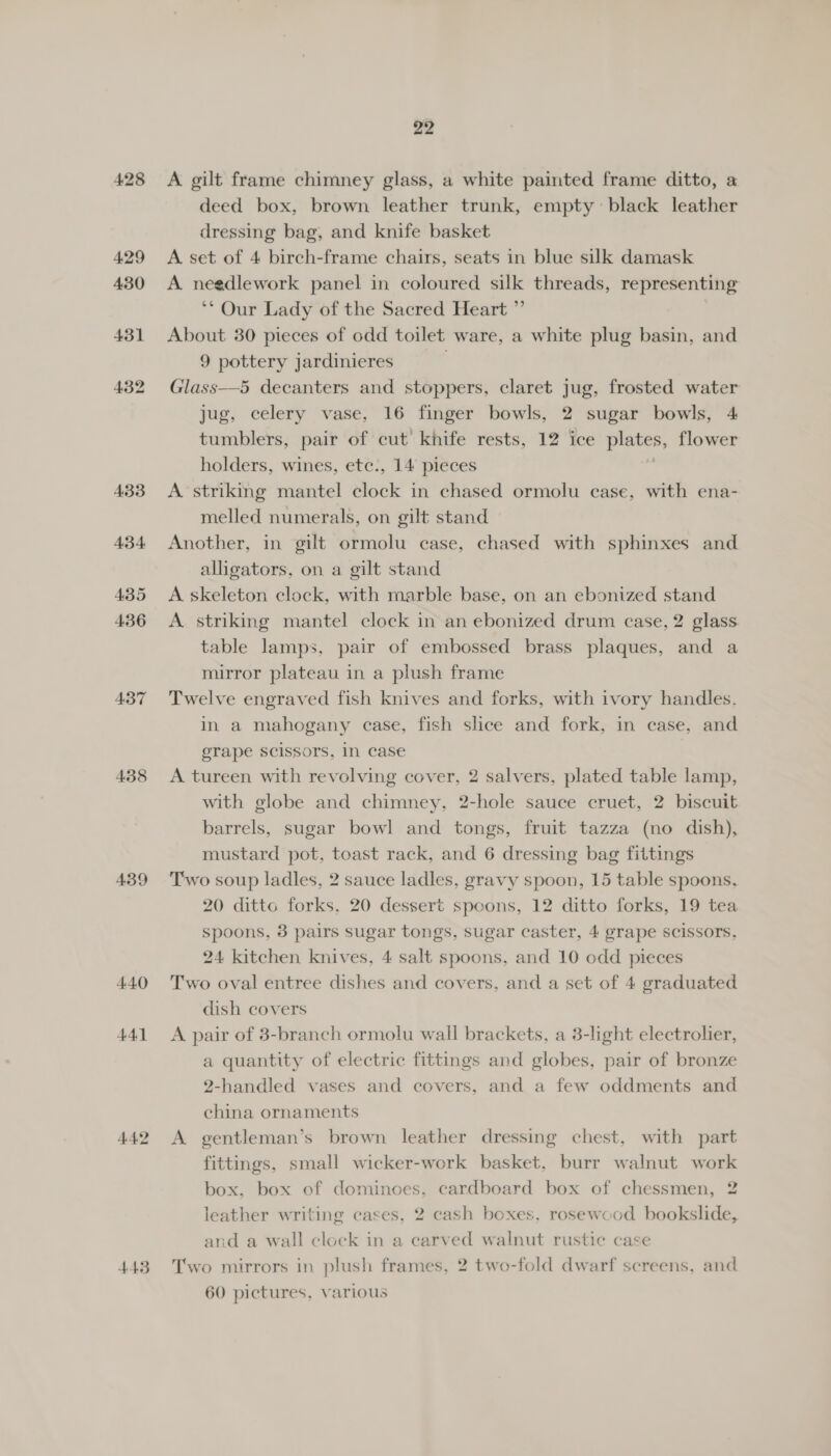 437 438 439 4.4.0 441 443 22 deed box, brown leather trunk, empty black leather dressing bag, and knife basket A. set of 4 birch-frame chairs, seats in blue silk damask A needlework panel in coloured silk threads, representing ‘** Our Lady of the Sacred Heart ”’ About 30 pieces of odd toilet ware, a white plug basin, and 9 pottery jardinieres . Glass—5 decanters and stoppers, claret jug, frosted water jug, celery vase, 16 finger bowls, 2 sugar bowls, 4 tumblers, pair of cut knife rests, 12 ice pistes flower holders, wines, etc., 14 pieces A striking mantel clock in chased ormolu case, with ena- melled numerals, on gilt stand Another, in gilt ormolu case, chased with sphinxes and alligators, on a gilt stand A skeleton clock, with marble base, on an ebonized stand A. striking mantel clock in an ebonized drum case, 2 glass. table lamps, pair of embossed brass plaques, and a mirror plateau in a plush frame Twelve engraved fish knives and forks, with ivory handles. in a mahogany case, fish slice and fork, in case, and erape scissors, In case A tureen with revolving cover, 2 salvers, plated table lamp, with globe and chimney, 2-hole sauce cruet, 2 biscuit barrels, sugar bowl and tongs, fruit tazza (no dish), mustard pot, toast rack, and 6 dressing bag fittings Two soup ladles, 2 sauce ladles, gravy spoon, 15 table spoons, 20 dittc forks, 20 dessert spoons, 12 ditto forks, 19 tea spoons, 3 pairs sugar tongs, sugar caster, 4 grape scissors, 24 kitchen knives, 4 salt spoons, and 10 odd pieces Two oval entree dishes and covers, and a set of 4 graduated dish covers A pair of 3-branch ormolu wall brackets, a 3-light electrolier, a quantity of electric fittings and globes, pair of bronze 2-handled vases and covers, and a few oddments and china ornaments A gentleman’s brown leather dressing chest, with part fittings, small wicker-work basket, burr walnut work box, box of dominoes, cardboard box of chessmen, 2 leather writing cases, 2 cash boxes, rosewood bookslide, and a wall clock in a carved walnut rustic case Two mirrors in plush frames, 2 two-fold dwarf screens, and 60 pictures, various