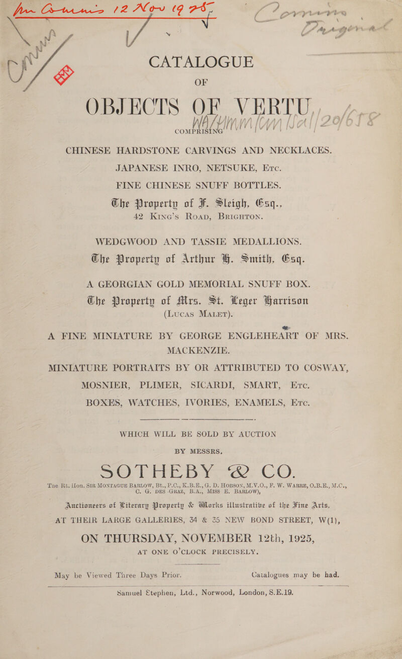  CATALOGUE OF OBJECTS OF VERTU CHINESE HARDSTONE CARVINGS AND NECKLACKHS. JAPANESE INRO, NETSUKE, Erc. FINE CHINESE SNUFF BOTTLES. Ghe Property of F. Sleigh, Gaq., 42 Kine’s Roap, BricuHtTon. WEDGWOOD AND TASSIE MEDALLIONS. Ghe Properiv of Arthur BH. Smith, Esq. A GEORGIAN GOLD MEMORIAL SNUFF BOX. Ghe Property of Mlrs. St. Leger Parrison (Lucas MALET). a A FINE MINIATURE BY GEORGE ENGLEHEART OF MRS. MACKENZIE. MINIATURE PORTRAITS BY OR ATTRIBUTED TO COSWAY, MOSNIER, PLIMER, SICARDI, SMART, Etc. BOXES, WATCHES, IVORIES, ENAMELS, Etc. WHICH WILL BE SOLD BY AUCTION BY MESSRS, Se THE DY: CO. The Rt. ilon. SIR MONTAGUE BARLOW, Bt., P.C., K.B.H.,G. D. HOBSON, M.V.O., F. W. WARRE, O.B.E., M.C., C. G. DES GRAZ, B.A., MISS EK. BARLOW), Auctioneers of Literary Property &amp; Works illustrative of the Fine Arts, AT THEIR LARGE GALLERIES, 34 &amp; 5 NEW BOND STREET, W(1), ON THURSDAY, NOVEMBER 12th, 1925, AT ONE O’CLOCK PRECISELY.  May be Viewed Taree Days Prior. Catalogues may be had.  ey ce Etephen, Ltd., Norwood, London, 8.E.19.