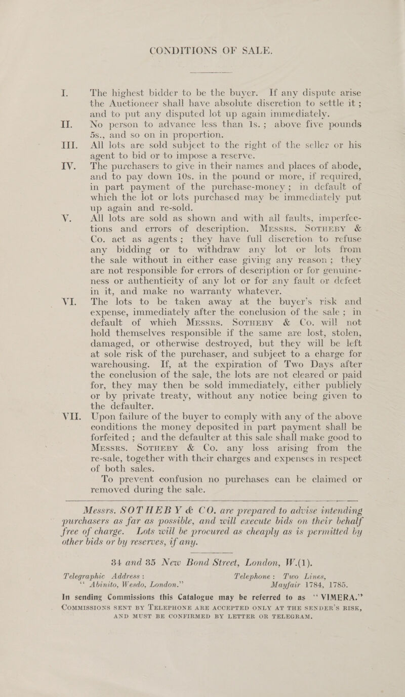CONDITIONS OF SALE. i. The highest bidder to be the buyer. If any dispute arise the Auctioneer shall have absolute discretion to settle it ; and to put any disputed lot up again immediately. II. No person to advance less than 1s.; above five pounds 5s., and so on in proportion. III. All lots are sold subject to the right of the seller or his agent to bid or to impose a reserve. IV. The purchasers to give in their names and places of abode, and to pay down 10s. in the pound or more, if required, in part payment of the purchase-money; in default of which the lot or lots purchased may be immediately put up again and re-sold. Vv. All lots are sold as shown and with all faults, imperfec- tions and errors of description. MeEssrs. SoTHEBY &amp; Co. act as agents; they have full discretion to refuse any bidding or to withdraw any lot or lots from the sale without in either case giving any reason; they are not responsible for errors of description or for genuine- ness or authenticity of any lot or for any fault or defect in it, and make no warranty whatever. VI. The lots to be. taken away at the buyer's risk and expense, immediately after the conclusion of the sale ; in default of which Messrs. Sotneny &amp; Co. will not hold themselves responsible if the same are lost, stolen, damaged, or otherwise destroyed, but they will be left at sole risk of the purchaser, and subject to a charge for warehousing. If, at the expiration of Two Days after the conclusion of the sale, the lots are not cleared or paid for, they may then be sold immediately, either publicly or by private treaty, without any notice being given to the defaulter. ~ VII. Upon failure of the buyer to comply with any of the above conditions the money deposited in part payment shall be forfeited ; and the defaulter at this sale shall make good to Messrs. SoTHEBY &amp; Co. any loss arising from the re-sale, together with their charges and expenses in respect of both sales. To prevent confusion no purchases can be claimed or removed during the sale.    Messrs. SOTHEBY &amp; CO. are prepared to advise intending purchasers as far as possible, and will execute bids on their behalf free of charge. Lots wtil be procured as cheaply as is pernutted by other bids or by reserves, uf any. 34 and 35 New Bond Street, London, W.(1). Telegraphic Address : Telephone: Two Lines, ‘* Abinito, Wesdo, London.” Mayfair 1784, 1785. In sending Commissions this Catalogue may be referred to as ‘‘ VIMERA.”’ COMMISSIONS SENT BY TELEPHONE ARE ACCEPTED ONLY AT THE SENDER’S RISK, AND MUST BE CONFIRMED BY LETTER OR TELEGRAM.