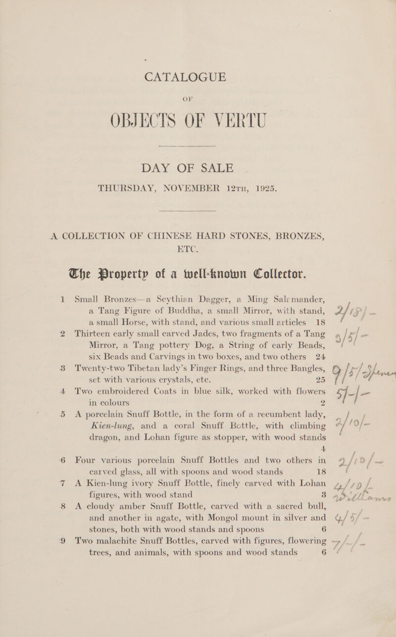 CATALOGUE OF OBJECTS OF VERTU  DAY OF SALE THURSDAY, NOVEMBER l2tx, 1925.  ETC. Che Property of a twell-known Collector. 1 Small Bronzes—a Scythian Dagger, a Ming Salemander, a Tang Figure of Buddha, a small Mirror, with stand, a small Horse, with stand, and various small articles 18 2 Thirteen early small carved Jades, two fragments of a Tang Mirror, a Tang pottery Dog, a String of early Beads, six Beads and Carvings in two boxes, and two others 24 Twenty-two Tibetan lady’s Finger Rings, and three Bangles, set with various crystals, ete. 25 ou) in colours 2 5 <A porcelain Snuff Bottle, in the form of a recumbent lady, Kien-lung, and a coral Snuff Bottle, with climbing dragon, and Lohan figure as stopper, with wood stands 4, 6 Four various porcelain Snuff Bottles and two others in carved glass, all with spoons and wood stands 18 ‘7 A Kien-lung ivory Snuff Bottle, finely carved with Lohan 8 A cloudy amber Snuff Bottle, carved with a sacred bull, and another in agate, with Mongol mount in silver and stones, both with wood stands and spoons 6