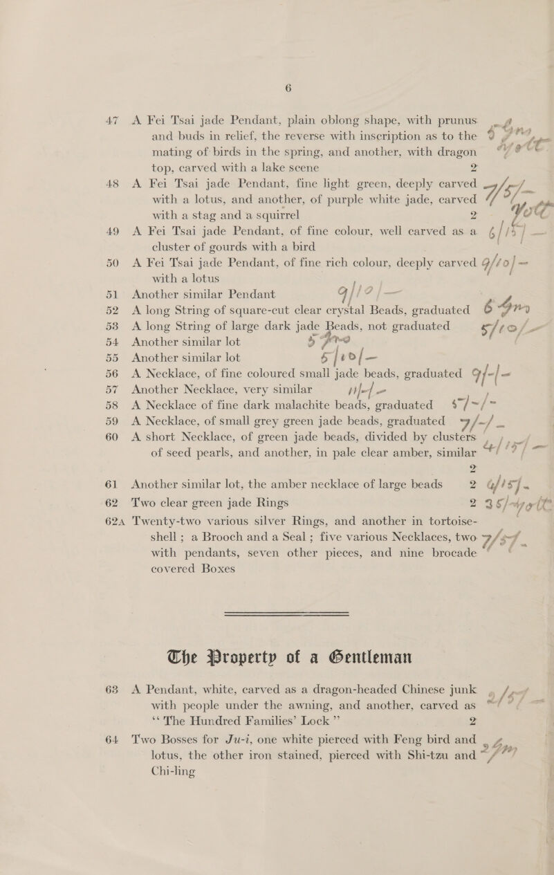 47 <A Fei Tsai jade Pendant, plain oblong shape, with prunus | g and buds in relief, the reverse with inscription as to the % f mating of birds in the spring, and another, with oe Gre: top, carved with a lake scene 48 <A Fei Tsai jade Pendant, fine hight green, deeply er Vy a with a lotus, and another, of purple white jade, ne A fh with a stag anda squirrel Ite 49 A Fei Tsai jade Pendant, of fine colour, well carved as a is 1s , cluster of gourds with a bird 50 A Fei Tsai jade Pendant, of fine rich colour, deeply carved 9/4 0} — with a lotus fy Pry fi 51 Another similar Pendant qi EZ a 52 A long String of square-cut clear crystal Beads, graduated 6 On 538 <A long String of large dark jade Beads, not graduated 4 tos. 54 Another similar lot 4 dev hw? ; ; 55 Another similar lot 5 | ‘ o/ —_ 56 <A Necklace, of fine coloured small jade beads, graduated q/-|- 57 Another Necklace, very similar he | - - ‘ 58 <A Necklace of fine dark malachite beads, graduated 57] = = 59 <A Necklace, of small grey green jade beads, graduated Ep 60 A short Necklace, of green jade beads, divided by clusters ; st of seed pearls, and another, in pale clear amber, similar z 61 Another similar lot, the amber necklace of large beads 2 Gf st 5 62 ‘T'wo clear green jade Rings g 2 ¢]-4, alt 624 Twenty-two various silver Rings, and another in tortoise- shell; a Brooch and a Seal; five various Necklaces, two off with pendants, seven other pieces, and nine brocade ‘ covered Boxes The Wroperty of a Gentleman 63 <A Pendant, white, carved as a dragon-headed Chinese junk o fed with people under the awning, and another, carved as “S “¢ ~~ ‘*' The Hundred Families’ Lock ” 2 64 Two Bosses for Ju-i, one white pierced with Feng bird and ‘i lotus, the other iron stained, pierced with Shi-tzu and“ / Chi-ling Lh}?